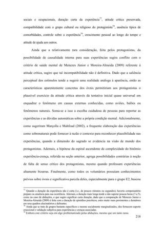 218
sociais e ocupacionais, duração curta da experiência77
, atitude crítica preservada,
compatibilidade com o grupo cultural ou religioso do protagonista78
, ausência típica de
comorbidades, controle sobre a experiência79
, crescimento pessoal ao longo do tempo e
atitude de ajuda aos outros.
Ainda que a relativamente rara consideração, feita pelos protagonistas, da
possibilidade de causalidade interna para suas experiências sugira conflito com o
critério de saúde mental de Menezes Júnior e Moreira-Almeida (2009) referente à
atitude crítica, sugiro que tal incompatibilidade não é definitiva. Dado que a saliência
perceptual dos estímulos tende a sugerir uma realidade análoga à aparência, então as
características aparentemente concretas dos óvnis permitiriam aos protagonistas o
plausível exercício da atitude crítica através da tentativa inicial quase universal em
enquadrar o fenômeno em causas externas conhecidas, como aviões, balões ou
fenômenos naturais. Soma-se a isso a escolha cuidadosa de pessoas para reportar as
experiências e as dúvidas automáticas sobre a própria condição mental. Adicionalmente,
como sugeriram Marçolla e Mahfoud (2002), a frequente elaboração das experiências
como sobrenaturais pode fornecer à razão o contexto para reconhecer plausibilidade nas
experiências, quando a dimensão do sagrado se evidencia na visão de mundo dos
protagonistas. Ademais, a hipótese da espiral ascendente de complexidade do binômio
experiência-crença, referida na seção anterior, agrega possibilidades contrárias à noção
de falta de senso crítico dos protagonistas, mesmo quando professam experiências
altamente bizarras. Finalmente, como todos os voluntários possuíam conhecimentos
prévios sobre óvnis e significativa parcela deles, especialmente para o grupo E2, buscou
77
Quando a duração da experiência não é curta (i.e., de poucos minutos ou segundos), haveria compensatório
preparo ou anuência para sua ocorrência. Ademais, a duração mais longa tende a não superar poucas horas (3 a 5),
como no caso de abduções, o que sugiro significar curta duração, dado que a comparação de Menezes Junior e
Moreira-Almeida (2009) é feita com a duração de episódios psicóticos, estes muito mais persistentes e duradores
em seus quadros alucinatórios e delirantes.
78
Ainda que se trate de grupos bastante específicos e mesmo socialmente marginalizados, eles fornecem suporte
emocional e validação subjetiva para experiências e crenças associadas.
79
Embora este critério seja em algo problematizado pelas abduções, mesmo que um tanto raras.
 