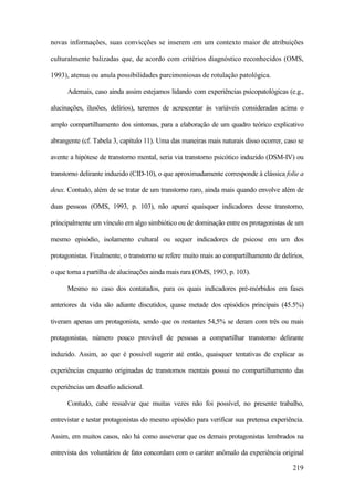 219
novas informações, suas convicções se inserem em um contexto maior de atribuições
culturalmente balizadas que, de acordo com critérios diagnóstico reconhecidos (OMS,
1993), atenua ou anula possibilidades parcimoniosas de rotulação patológica.
Ademais, caso ainda assim estejamos lidando com experiências psicopatológicas (e.g.,
alucinações, ilusões, delírios), teremos de acrescentar às variáveis consideradas acima o
amplo compartilhamento dos sintomas, para a elaboração de um quadro teórico explicativo
abrangente (cf. Tabela 3, capítulo 11). Uma das maneiras mais naturais disso ocorrer, caso se
avente a hipótese de transtorno mental, seria via transtorno psicótico induzido (DSM-IV) ou
transtorno delirante induzido (CID-10), o que aproximadamente corresponde à clássica folie a
deux. Contudo, além de se tratar de um transtorno raro, ainda mais quando envolve além de
duas pessoas (OMS, 1993, p. 103), não apurei quaisquer indicadores desse transtorno,
principalmente um vínculo em algo simbiótico ou de dominação entre os protagonistas de um
mesmo episódio, isolamento cultural ou sequer indicadores de psicose em um dos
protagonistas. Finalmente, o transtorno se refere muito mais ao compartilhamento de delírios,
o que torna a partilha de alucinações ainda mais rara (OMS, 1993, p. 103).
Mesmo no caso dos contatados, para os quais indicadores pré-mórbidos em fases
anteriores da vida são adiante discutidos, quase metade dos episódios principais (45.5%)
tiveram apenas um protagonista, sendo que os restantes 54,5% se deram com três ou mais
protagonistas, número pouco provável de pessoas a compartilhar transtorno delirante
induzido. Assim, ao que é possível sugerir até então, quaisquer tentativas de explicar as
experiências enquanto originadas de transtornos mentais possui no compartilhamento das
experiências um desafio adicional.
Contudo, cabe ressalvar que muitas vezes não foi possível, no presente trabalho,
entrevistar e testar protagonistas do mesmo episódio para verificar sua pretensa experiência.
Assim, em muitos casos, não há como asseverar que os demais protagonistas lembrados na
entrevista dos voluntários de fato concordam com o caráter anômalo da experiência original
 