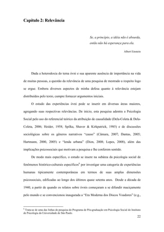 22
Capítulo 2: Relevância
Se, a princípio, a idéia não é absurda,
então não há esperança para ela.
Albert Einstein
Dada a heterodoxia do tema óvni e sua aparente ausência de importância na vida
de muitas pessoas, a questão da relevância de uma pesquisa de mestrado a respeito logo
se ergue. Embora diversos aspectos de minha defesa quanto à relevância estejam
distribuídos pelo texto, cumpre fornecer argumentos iniciais.
O estudo das experiências óvni pode se inserir em diversas áreas maiores,
agregando suas respectivas relevâncias. De início, esta pesquisa adentra a Psicologia
Social pelo uso do referencial teórico da atribuição de causalidade (Dela-Coleta & Dela-
Coleta, 2006; Heider, 1958; Spilka, Shaver & Kirkpatrick, 1985) e de discussões
sociológicas sobre os gêneros narrativos “causo” (Câmara, 2007; Dantas, 2005;
Hartmann, 2000, 2005) e “lenda urbana” (Dion, 2008; Lopes, 2008), além das
implicações psicossociais que motivam a pesquisa e lhe conferem sentido.
De modo mais específico, o estudo se insere na subárea da psicologia social de
fenômenos histórico-culturais específicos6
por investigar uma categoria de experiências
humanas tipicamente contemporâneas em termos de suas amplas dimensões
psicossociais, edificadas ao longo dos últimos quase setenta anos. Desde a década de
1940, a partir de quando os relatos sobre óvnis começaram a se difundir maciçamente
pelo mundo e se convencionou inaugurada a “Era Moderna dos Discos Voadores” (e.g.,
6
Trata-se de uma das linhas de pesquisa do Programa de Pós-graduação em Psicologia Social do Instituto
de Psicologia da Universidade de São Paulo.
 