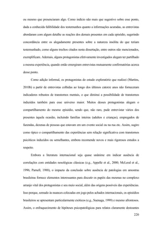 220
ou mesmo que presenciaram algo. Como indício não mais que sugestivo sobre esse ponto,
dada a conhecida falibilidade dos testemunhos quanto a informações acuradas, as entrevistas
abordaram com algum detalhe as reações dos demais presentes em cada episódio, sugerindo
concordância entre os alegadamente presentes sobre a natureza insólita do que teriam
testemunhado, como alguns trechos citados nesta dissertação, entre outros não mencionados,
exemplificam. Ademais, alguns protagonistas efetivamente investigados alegam ter partilhado
a mesma experiência, quando então emergiram entrevistas mutuamente confirmatórias acerca
desse ponto.
Como adição informal, os protagonistas do estudo exploratório que realizei (Martins,
2010b) a partir de entrevistas colhidas ao longo dos últimos catorze anos não forneceram
indicadores robustos de transtornos mentais, o que diminui a possibilidade de transtornos
induzidos também para esse universo maior. Muitos desses protagonistas alegam o
compartilhamento do mesmo episódio, sendo que, não raro, pude entrevistar vários dos
presentes àquela ocasião, incluindo famílias inteiras (adultos e crianças), empregados de
fazendas, dezenas de pessoas que estavam em um evento social ou na rua etc. Assim, sugiro
como típico o compartilhamento das experiências sem relação significativa com transtornos
psicóticos induzidos ou semelhantes, embora recomende novos e mais rigorosos estudos a
respeito.
Embora a literatura internacional seja quase unânime em indicar ausência de
correlações com entidades nosológicas clássicas (e.g., Appelle et al., 2000; McLeod et al.,
1996; Parnell, 1988), o impacto da conclusão sobre ausência de patologias em amostras
brasileiras fornece elementos interessantes para discutir os papéis das mesmas no complexo
arranjo vital dos protagonistas e seu meio social, além das origens possíveis das experiências.
Isso porque, somado às nuances colocadas em jogo pelos achados internacionais, os episódios
brasileiros se apresentam particularmente exóticos (e.g., Suenaga, 1999) e mesmo afrontosos.
Assim, o enfraquecimento de hipóteses psicopatológicas para relatos claramente destoantes
 