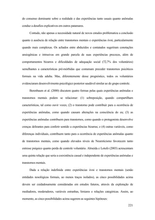 221
do consenso dominante sobre a realidade e das experiências tanto usuais quanto anômalas
conduz a desafios explicativos em outros patamares.
Contudo, não apenas a necessidade natural de novos estudos problematiza a conclusão
quanto à ausência de relação entre transtornos mentais e experiências óvni, particularmente
quando mais complexas. Os achados entre abduzidos e contatados sugeriram conotações
ansiogênicas e intrusivas em grande parcela de suas experiências precoces, além de
comportamentos bizarros e dificuldades de adequação social (72,7% dos voluntários)
semelhantes a características pré-mórbidas que costumam preceder transtornos psicóticos
formais na vida adulta. Mas, diferentemente desse prognóstico, todos os voluntários
evidenciaram desenvolvimento psicológico posterior saudável similar ao do grupo controle.
Berenbaum et al. (2000) discutem quatro formas pelas quais experiências anômalas e
transtornos mentais podem se relacionar: (1) sobreposição, quando compartilham
características, tal como ouvir vozes; (2) o transtorno pode contribuir para a ocorrência de
experiências anômalas, como quando causam alterações na consciência do eu; (3) as
experiências anômalas contribuem para transtornos, como quando o protagonista desenvolve
crenças delirantes para conferir sentido a experiências bizarras; e (4) outras variáveis, como
diferenças individuais, contribuem tanto para a ocorrência de experiências anômalas quanto
de transtornos mentais, como quando elevados níveis de Neuroticismo favorecem tanto
estresse psíquico quanto perda de controle voluntário. Almeida e Lotufo (2003) acrescentam
uma quinta relação que seria a coexistência casual e independente de experiências anômalas e
transtornos mentais.
Dada a relação indefinida entre experiências óvni e transtornos mentais (senão
entidades nosológicas formais, ao menos traços isolados), as cinco possibilidades acima
devem ser cuidadosamente consideradas em estudos futuros, através da exploração de
mediadores, moderadores, variáveis estranhas, limiares e relações categóricas. Assim, ao
momento, as cinco possibilidades acima sugerem as seguintes hipóteses:
 