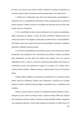 224
provados, e, por parte de uma reflexão científica, depender da causação de indicadores de
transtornos mentais a partir de experiências anômalas independentes e de origem incerta.
3. Poderia haver sobreposição entre perfis mais propensamente psicopatológicos e
experiências óvni, ao compartilharem características. Sobre sua adequação para os achados da
presente pesquisa, a hipótese necessita de investigação que descortine processos pelos quais
as duas variáveis se sobreporiam.
4. Há a possibilidade de outras variáveis subjazerem tanto sintomas psicopatológicos
quanto experiências de abdução e contato. De forma semelhante à hipótese terceira, tais
variáveis precisariam ser investigadas e evidenciadas em estudos futuros. Uma possibilidade a
esse respeito seriam novos estudos sobre perfis de personalidade de abduzidos e contatados,
replicando e ampliando a presente pesquisa.
5. Por fim, há a possibilidade de concomitância casual, em fases anteriores da vida dos
protagonistas, entre experiências óvni e características pré-mórbidas. Contudo, essa hipótese
perde parcialmente sua força diante dos achados desta pesquisa, pois, caso houvesse
independência entre as variáveis, as pretensas características pré-mórbidas não deveriam ser
evidenciadas de forma mais significante no grupo E2 em relação a C2. Contudo, dada a
reduzida amostra utilizada, a hipótese permanece enquanto passível de teste em pesquisas
futuras.
Portanto, embora a hipótese de associação entre experiências óvni e transtornos mentais
formais tenha sido inicialmente refutada, maior refinamento é necessário para investigar
sutilezas da relação experiência-saúde psicológica, especialmente para as experiências mais
complexas.
Embora o presente estudo se concentre nas experiências anômalas referentes a óvnis, a
utilização dos nove critérios de Menezes Júnior e Moreira-Almeida (2009) para distinção
entre experiências anômalas saudáveis e transtornos mentais possibilita também comparações
com experiências espirituais e mesmo outras categorias de anomalias em estudos futuros. Os
 