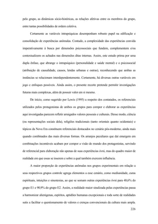 226
pelo grupo, as dinâmicas sócio-históricas, as relações afetivas entre os membros do grupo,
entre tantas possibilidades de ordem coletiva.
Certamente as variáveis intrapsíquicas desempenham robusto papel na edificação e
consolidação de experiências anômalas. Contudo, a complexidade das experiências convida
imperativamente à busca por dimensões psicossociais que fundem, complementem e/ou
contextualizem os achados nas dimensões ditas internas. Assim, este estudo prima por uma
dupla ênfase, que abrange o intrapsíquico (personalidade e saúde mental) e o psicossocial
(atribuição de causalidade, causos, lendas urbanas e outras), reconhecendo que ambas as
instâncias se relacionam interdependentemente. Certamente, há diversas outras variáveis em
jogo e enfoques possíveis. Ainda assim, o presente recorte pretende permitir investigações
futuras mais complexas, além de possuir valor em si mesmo.
De início, como sugerido por Lewis (1995) a respeito dos contatados, os referenciais
utilizados pelos protagonistas de ambos os grupos para compor e elaborar as experiências
aqui investigadas parecem refletir arraigados valores pessoais e culturais. Desse modo, ciência
(ou representações sociais dela), religiões tradicionais (tanto orientais quanto ocidentais) e
tópicos da Nova Era constituem referenciais destacados no cenário pós-moderno, ainda mais
quando combinados das mais diversas formas. Os arranjos peculiares que daí emergem em
combinações incontáveis acabam por compor a visão de mundo dos protagonistas, servindo
de referencial para elaboração não apenas de suas experiências óvni, mas do quadro maior de
realidade em que essas se inserem e sobre a qual também exercem influência.
A maior proporção de experiências anômalas nos grupos experimentais em relação a
seus respectivos grupos controle agrega elementos a esse cenário, como mediunidade, curas
espirituais, intuições e sinestesias, ao que se somam outras experiências óvni para 48,6% do
grupo E1 e 90,9% do grupo E2. Assim, a realidade maior sinalizada pelas experiências passa
a harmonizar alienígenas, espíritos, aptidões humanas excepcionais e toda sorte de realidades
sutis a facilitar o questionamento de valores e crenças convencionais da cultura mais ampla.
 
