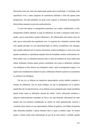 227
Interessante notar que, tanto para depreciação quanto para corroboração, a vinculação entre
experiências óvni e outras categorias de experiências anômalas é feita não apenas pelos
protagonistas, mas pela população em geral, como sugerem as indicações de protagonistas
destas últimas enquanto eu procurava pelas primeiras.
E como não apenas os protagonistas preenchem esse cenário multifacetado, os não-
protagonistas também adentram ao jogo de influências, de modo a enriquecer ainda mais o
quadro, seja na macroesfera, quando influenciam e são influenciados pela cultura como um
todo, seja na microesfera das experiências óvni. As respostas dos voluntários controle, ainda
mais quando pensadas em sua representatividade na cultura, exemplificam esse interjogo,
tanto quando elaboram sob os mesmos referenciais esotéricos/ufológicos o ícone óvni como
quando consideram as experiências enquanto fruto de insanidade, mentira, exibicionismo etc.
Nesse último caso, as atribuições parecem tanto se nutrir da tendência de nossa cultura para
efetuar atribuições internas quanto prestar contribuição ativa para as atribuições esotéricas
e/ou ufológicas ao lhes oferecer um contraponto contra o qual os protagonistas reagem. E as
opções mais imediatamente disponíveis para a elaboração alternativa parecem ser justamente
as esotéricas e/ou ufológicas.
Por sua vez, as ciências (ou respectivas representações sociais) também compõem o
mosaico de influências, mas de modo ambíguo, em que os protagonistas ora se apóiam,
quando lhes são em algo favoráveis, ora as utilizam como contraponto para reação semelhante
àquela acima contra as atribuições internas da cultura. Assim, referenciais esotéricos e
religiosos tradicionalmente assentados na Terra e em uma dimensão sobrenatural um tanto
distante têm seus domínios multiplicados ao incluir, de modo aparentemente concreto e
visualizável pela ciência ou suas representações, bilhões de galáxias, com bilhões de planetas
cada, dimensões paralelas e épocas distantes entre os quais se poderia viajar. Ao mesmo
tempo, a ciência acaba como representante do que há de mais terreno e limitado, quando
 