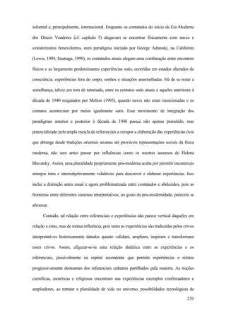 229
informal e, principalmente, internacional. Enquanto os contatados do início da Era Moderna
dos Discos Voadores (cf. capítulo 5) alegavam se encontrar fisicamente com naves e
extraterrestres benevolentes, num paradigma iniciado por George Adamski, na Califórnia
(Lewis, 1995; Suenaga, 1999), os contatados atuais alegam uma combinação entre encontros
físicos e as largamente predominantes experiências sutis, ocorridas em estados alterados de
consciência, experiências fora do corpo, sonhos e situações assemelhadas. Há de se notar a
semelhança, talvez em tom de retomada, entre os contatos sutis atuais e aqueles anteriores à
década de 1940 resgatados por Melton (1995), quando naves não eram mencionadas e os
contatos aconteciam por meios igualmente sutis. Esse movimento de integração dos
paradigmas anterior e posterior à década de 1940 parece não apenas permitido, mas
potencializado pela ampla mescla de referenciais a compor a elaboração das experiências óvni
que abrange desde tradições orientais arcanas até prováveis representações sociais da física
moderna, não sem antes passar por influências como os mestres ascensos de Helena
Blavatsky. Assim, uma pluralidade propriamente pós-moderna acaba por permitir incontáveis
arranjos intra e intersubjetivamente validáveis para descrever e elaborar experiências. Isso
inclui a distinção antes usual e agora problematizada entre contatados e abduzidos, pois as
fronteiras entre diferentes sistemas interpretativos, ao gosto da pós-modernidade, parecem se
afrouxar.
Contudo, tal relação entre referenciais e experiências não parece vertical daqueles em
relação a estas, mas de mútua influência, pois tanto as experiências são traduzidas pelos crivos
interpretativos historicamente datados quanto validam, ampliam, inspiram e transformam
esses crivos. Assim, afigurar-se-ia uma relação dialética entre as experiências e os
referenciais, possivelmente na espiral ascendente que permite experiências e relatos
progressivamente destoantes dos referenciais culturais partilhados pela maioria. As noções
científicas, esotéricas e religiosas encontram nas experiências exemplos confirmadores e
ampliadores, ao retratar a pluralidade de vida no universo, possibilidades tecnológicas de
 