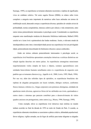 23
Suenaga, 1999), as experiências se tornaram altamente recorrentes e repletas de significados
vivos no cotidiano coletivo. Tal como sugeriu Dewan (2006b), os relatos sobre óvnis
compõem a categoria mais importante de narrativas sobre luzes anômalas em termos de
mobilização social, abarcando crenças e experiências diversas, episódios de variados níveis de
profundidade, teorias conspiratórias, interesse coletivo por ciência e vida extraterrestre, entre
outros temas potencialmente interessantes à psicologia social. Considerando as experiências
enquanto uma manifestação moderna de dimensões folclóricas tradicionais, Bullard (1989)
conclui ser o ícone óvni a quintessência das lendas modernas. Assim, o relevante estudo da
interdependência entre intra e intersubjetividade possui nas experiências óvni um privilegiado
objeto, potencialmente descortinador de fenômenos obscuros e pouco conhecidos.
Ainda em termos culturais potencialmente interessantes à psicologia social, as
experiências óvni brasileiras apresentam conotações intrusivas e exóticas distintivas em
relação àquelas descritas em outros países. As experiências estrangeiras mencionam
majoritariamente visões simples de luzes e objetos, contatos egossintônicos com
entidades benevolentes bastante semelhantes entre si e experiências de sequestro com
padrões que se tornaram clássicos (e.g., Appelle et al., 2000; Lewis, 1995; Mack, 1994).
Por sua vez, além dos referidos tipos de episódios, as experiências brasileiras são
repletas de alegadas perseguições em locais isolados, diálogos exóticos, confrontos
físicos intensos e diretos (i.e., brigas corporais) com pretensos alienígenas, entidades de
aparências muito diversas, agressivos feixes de luz atribuídos aos óvnis, queimaduras e
outros sinais e sintomas que parecem contribuir para o desenvolvimento de vários
quadros ansiosos em protagonistas, entre outros (e.g., Moura, 1996; Suenaga, 1999).
Como exemplo, talvez as experiências óvni intrusivas mais notórias no mundo
tenham ocorrido no final da década de 1970 no norte do Estado do Pará. À ocasião, as
experiências altamente reincidentes se associaram a pânico coletivo, debandada populacional,
fervor religioso, vigílias armadas, uso de fogos de artifício para tentar afugentar os alegados
 