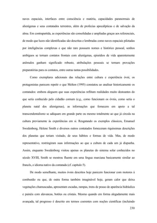 230
naves espaciais, interfaces entre consciência e matéria, capacidades paranormais de
alienígenas e seus contatados terrestres, além de profecias apocalípticas e de salvação da
alma. Em contrapartida, as experiências são consolidadas e ampliadas graças aos referenciais,
de modo que luzes não identificadas são descritas e lembradas como naves espaciais pilotadas
por inteligências complexas e que não raro possuem nomes e histórico pessoal, sonhos
ambíguos se tornam contatos frontais com alienígenas, episódios de vida aparentemente
anômalos ganham significado robusto, atribulações pessoais se tornam provações
preparatórias para os contatos, entre outras tantas possibilidades.
Como exemplares adicionais das relações entre cultura e experiência óvni, os
protagonistas parecem repetir o que Melton (1995) constatou ao analisar historicamente os
contatados: embora aleguem que suas experiências reflitam realidades muito destoantes do
que seria conhecido pelo cidadão comum (e.g., como funcionam os óvnis, como seria o
planeta natal dos alienígenas), as informações que fornecem em apoio a tal
transcendentalismo se adéquam em grande parte ou mesmo totalmente ao que já circula na
cultura previamente às experiências em si. Resgatando os exemplos clássicos, Emanuel
Swedenborg, Helene Smith e diversos outros contatados forneceram riquíssimas descrições
dos planetas que teriam visitado, de seus hábitos e formas de vida. Mas, de modo
representativo, restringiram suas informações ao que a cultura de cada um já dispunha.
Assim, enquanto Swedenborg visitou apenas os planetas do sistema solar conhecidos no
século XVIII, Smith se mostrou fluente em uma língua marciana basicamente similar ao
francês, o idioma nativo da contatada (cf. capítulo 5).
De modo semelhante, muitos óvnis descritos hoje parecem funcionar com motores à
combustão ou que, de outra forma também imaginável hoje, geram calor que deixa
vegetações chamuscadas, apresentam escadas, rampas, trens de pouso de aparência hidráulica
e painéis com alavancas, botões ou cristais. Mesmo quando em forma alegadamente mais
avançada, tal progresso é descrito em termos coerentes com noções científicas (incluindo
 