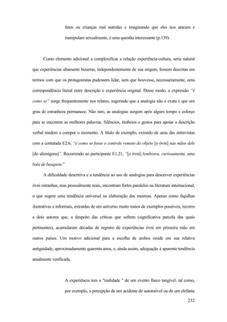 232
fetos ou crianças mal nutridas e imaginando que eles nos atacam e
manipulam sexualmente, é uma questão interessante (p.139).
Como elemento adicional a complexificar a relação experiência-cultura, seria natural
que experiências altamente bizarras, independentemente de sua origem, fossem descritas em
termos com que os protagonistas pudessem lidar, sem que houvesse, necessariamente, uma
correspondência literal entre descrição e experiência original. Desse modo, a expressão “é
como se” surge frequentemente nos relatos, sugerindo que a analogia não é exata e que um
grau de estranheza permanece. Não raro, as analogias surgem após algum tempo e esforço
para se encontrar as melhores palavras. Silêncios, titubeios e gestos para apoiar a descrição
verbal tendem a compor o momento. A título de exemplo, extraído de uma das entrevistas
com a contatada E2.6, “é como se fosse o controle remoto do objeto [o óvni] nas mãos dele
[do alienígena]”. Recorrendo ao participante E1.21, “[o óvni] lembrava, curiosamente, uma
bola de basquete.”
A dificuldade descritiva e a tendência ao uso de analogias para descrever experiências
óvni estranhas, mas pessoalmente reais, encontram fortes paralelos na literatura internacional,
o que sugere uma tendência universal na elaboração das mesmas. Apenas como fagulhas
ilustrativas e informais, extraídas de um universo muito maior de exemplos possíveis, recorro
a dois autores que, a despeito das críticas que sofrem (significativa parcela das quais
pertinentes), acumularam décadas de registro de experiências óvni em primeira mão em
outros países. Um motivo adicional para a escolha de ambos reside em sua relativa
antiguidade, aproximadamente quarenta anos, e, ainda assim, adequação à aparente tendência
atualmente verificada.
A experiência tem a "realidade " de um evento físico tangível, tal como,
por exemplo, a percepção de um acidente de automóvel ou de um elefante
 