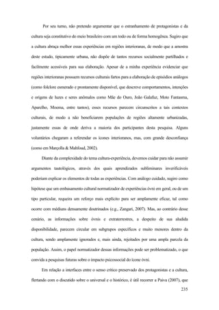 235
Por seu turno, não pretendo argumentar que o estranhamento de protagonistas e da
cultura seja constitutivo do meio brasileiro com um todo ou de forma homogênea. Sugiro que
a cultura abraça melhor essas experiências em regiões interioranas, de modo que a amostra
deste estudo, tipicamente urbana, não dispõe de tantos recursos socialmente partilhados e
facilmente acessíveis para sua elaboração. Apesar de a minha experiência evidenciar que
regiões interioranas possuem recursos culturais fartos para a elaboração de episódios análogos
(como folclore esmerado e prontamente disponível, que descreve comportamentos, intenções
e origens de luzes e seres anômalos como Mãe do Ouro, João Galafuz, Moto Fantasma,
Aparelho, Moema, entre tantos), esses recursos parecem circunscritos a tais contextos
culturais, de modo a não beneficiarem populações de regiões altamente urbanizadas,
justamente essas de onde deriva a maioria dos participantes desta pesquisa. Alguns
voluntários chegaram a referendar os ícones interioranos, mas, com grande desconfiança
(como em Marçolla & Mahfoud, 2002).
Diante da complexidade do tema cultura-experiência, devemos cuidar para não assumir
argumentos tautológicos, através dos quais aprendizados subliminares inverificáveis
poderiam explicar os elementos de todas as experiências. Com análogo cuidado, sugiro como
hipótese que um embasamento cultural normatizador de experiências óvni em geral, ou de um
tipo particular, requeira um reforço mais explícito para ser amplamente eficaz, tal como
ocorre com médiuns densamente doutrinados (e.g., Zangari, 2007). Mas, ao contrário desse
cenário, as informações sobre óvnis e extraterrestres, a despeito de sua aludida
disponibilidade, parecem circular em subgrupos específicos e muito menores dentro da
cultura, sendo amplamente ignorados e, mais ainda, rejeitados por uma ampla parcela da
população. Assim, o papel normatizador dessas informações pode ser problematizado, o que
convida a pesquisas futuras sobre o impacto psicossocial do ícone óvni.
Em relação a interfaces entre o senso crítico preservado dos protagonistas e a cultura,
flertando com o discutido sobre o universal e o histórico, é útil recorrer a Paiva (2007), que
 
