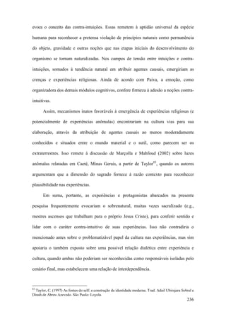 236
evoca o conceito das contra-intuições. Essas remetem à aptidão universal da espécie
humana para reconhecer a pretensa violação de princípios naturais como permanência
do objeto, gravidade e outras noções que nas etapas iniciais do desenvolvimento do
organismo se tornam naturalizadas. Nos campos de tensão entre intuições e contra-
intuições, somados à tendência natural em atribuir agentes causais, emergiriam as
crenças e experiências religiosas. Ainda de acordo com Paiva, a emoção, como
organizadora dos demais módulos cognitivos, confere firmeza à adesão a noções contra-
intuitivas.
Assim, mecanismos inatos favoráveis à emergência de experiências religiosas (e
potencialmente de experiências anômalas) encontrariam na cultura vias para sua
elaboração, através da atribuição de agentes causais ao menos moderadamente
conhecidos e situados entre o mundo material e o sutil, como parecem ser os
extraterrestres. Isso remete à discussão de Marçolla e Mahfoud (2002) sobre luzes
anômalas relatadas em Caeté, Minas Gerais, a partir de Taylor83
, quando os autores
argumentam que a dimensão do sagrado fornece à razão contexto para reconhecer
plausibilidade nas experiências.
Em suma, portanto, as experiências e protagonistas abarcados na presente
pesquisa frequentemente evocariam o sobrenatural, muitas vezes sacralizado (e.g.,
mestres ascensos que trabalham para o próprio Jesus Cristo), para conferir sentido e
lidar com o caráter contra-intuitivo de suas experiências. Isso não contradiria o
mencionado antes sobre o problematizável papel da cultura nas experiências, mas sim
apoiaria o também exposto sobre uma possível relação dialética entre experiência e
cultura, quando ambas não poderiam ser reconhecidas como responsáveis isoladas pelo
cenário final, mas estabelecem uma relação de interdependência.
83
Taylor, C. (1997) As fontes do self: a construção da identidade moderna. Trad. Adail Ubirajara Sobral e
Dinah de Abreu Azevedo. São Paulo: Loyola.
 