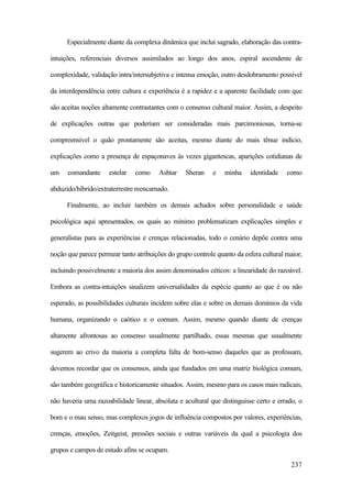 237
Especialmente diante da complexa dinâmica que inclui sagrado, elaboração das contra-
intuições, referenciais diversos assimilados ao longo dos anos, espiral ascendente de
complexidade, validação intra/intersubjetiva e intensa emoção, outro desdobramento possível
da interdependência entre cultura e experiência é a rapidez e a aparente facilidade com que
são aceitas noções altamente contrastantes com o consenso cultural maior. Assim, a despeito
de explicações outras que poderiam ser consideradas mais parcimoniosas, torna-se
compreensível o quão prontamente são aceitas, mesmo diante do mais tênue indício,
explicações como a presença de espaçonaves às vezes gigantescas, aparições cotidianas de
um comandante estelar como Ashtar Sheran e minha identidade como
abduzido/híbrido/extraterrestre reencarnado.
Finalmente, ao incluir também os demais achados sobre personalidade e saúde
psicológica aqui apresentados, os quais ao mínimo problematizam explicações simples e
generalistas para as experiências e crenças relacionadas, todo o cenário depõe contra uma
noção que parece permear tanto atribuições do grupo controle quanto da esfera cultural maior,
incluindo possivelmente a maioria dos assim denominados céticos: a linearidade do razoável.
Embora as contra-intuições sinalizem universalidades da espécie quanto ao que é ou não
esperado, as possibilidades culturais incidem sobre elas e sobre os demais domínios da vida
humana, organizando o caótico e o comum. Assim, mesmo quando diante de crenças
altamente afrontosas ao consenso usualmente partilhado, essas mesmas que usualmente
sugerem ao crivo da maioria a completa falta de bom-senso daqueles que as professam,
devemos recordar que os consensos, ainda que fundados em uma matriz biológica comum,
são também geográfica e historicamente situados. Assim, mesmo para os casos mais radicais,
não haveria uma razoabilidade linear, absoluta e acultural que distinguisse certo e errado, o
bom e o mau senso, mas complexos jogos de influência compostos por valores, experiências,
crenças, emoções, Zeitgeist, pressões sociais e outras variáveis da qual a psicologia dos
grupos e campos de estudo afins se ocupam.
 