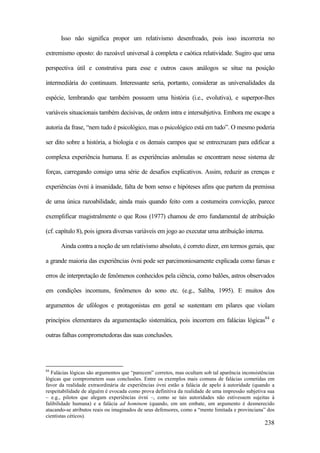 238
Isso não significa propor um relativismo desenfreado, pois isso incorreria no
extremismo oposto: do razoável universal à completa e caótica relatividade. Sugiro que uma
perspectiva útil e construtiva para esse e outros casos análogos se situe na posição
intermediária do continuum. Interessante seria, portanto, considerar as universalidades da
espécie, lembrando que também possuem uma história (i.e., evolutiva), e superpor-lhes
variáveis situacionais também decisivas, de ordem intra e intersubjetiva. Embora me escape a
autoria da frase, “nem tudo é psicológico, mas o psicológico está em tudo”. O mesmo poderia
ser dito sobre a história, a biologia e os demais campos que se entrecruzam para edificar a
complexa experiência humana. E as experiências anômalas se encontram nesse sistema de
forças, carregando consigo uma série de desafios explicativos. Assim, reduzir as crenças e
experiências óvni à insanidade, falta de bom senso e hipóteses afins que partem da premissa
de uma única razoabilidade, ainda mais quando feito com a costumeira convicção, parece
exemplificar magistralmente o que Ross (1977) chamou de erro fundamental de atribuição
(cf. capítulo 8), pois ignora diversas variáveis em jogo ao executar uma atribuição interna.
Ainda contra a noção de um relativismo absoluto, é correto dizer, em termos gerais, que
a grande maioria das experiências óvni pode ser parcimoniosamente explicada como farsas e
erros de interpretação de fenômenos conhecidos pela ciência, como balões, astros observados
em condições incomuns, fenômenos do sono etc. (e.g., Saliba, 1995). E muitos dos
argumentos de ufólogos e protagonistas em geral se sustentam em pilares que violam
princípios elementares da argumentação sistemática, pois incorrem em falácias lógicas84
e
outras falhas comprometedoras das suas conclusões.
84
Falácias lógicas são argumentos que “parecem” corretos, mas ocultam sob tal aparência inconsistências
lógicas que comprometem suas conclusões. Entre os exemplos mais comuns de falácias cometidas em
favor da realidade extraordinária de experiências óvni estão a falácia de apelo à autoridade (quando a
respeitabilidade de alguém é evocada como prova definitiva da realidade de uma impressão subjetiva sua
– e.g., pilotos que alegam experiências óvni –, como se tais autoridades não estivessem sujeitas à
falibilidade humana) e a falácia ad hominem (quando, em um embate, um argumento é desmerecido
atacando-se atributos reais ou imaginados de seus defensores, como a “mente limitada e provinciana” dos
cientistas céticos).
 