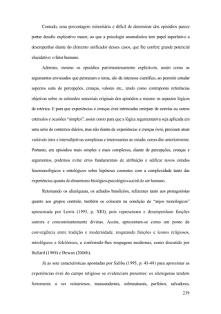 239
Contudo, uma porcentagem minoritária e difícil de determinar dos episódios parece
portar desafio explicativo maior, ao que a psicologia anomalística tem papel superlativo a
desempenhar diante do elemento unificador desses casos, que lhe confere grande potencial
elucidativo: o fator humano.
Ademais, mesmo os episódios parcimoniosamente explicáveis, assim como os
argumentos enviesados que permeiam o tema, são de interesse científico, ao permitir estudar
aspectos sutis de percepções, crenças, valores etc., tendo como contraponto referências
objetivas sobre os estímulos sensoriais originais dos episódios e mesmo os aspectos lógicos
da retórica. E para que experiências e crenças óvni intrincadas emirjam de estrelas ou outros
estímulos e ocasiões “simples”, assim como para que a lógica argumentativa seja aplicada em
uma série de contextos diários, mas não diante de experiências e crenças óvni, precisam atuar
variáveis intra e intersubjetivas complexas e interessantes ao estudo, como dito anteriormente.
Portanto, em episódios mais simples e mais complexos, diante de percepções, crenças e
argumentos, podemos evitar erros fundamentais de atribuição e edificar novos estudos
fenomenológicos e ontológicos sobre hipóteses coerentes com a complexidade tanto das
experiências quanto do dinamismo biológico-psicológico-social do ser humano.
Retomando os alienígenas, os achados brasileiros, referentes tanto aos protagonistas
quanto aos grupos controle, também os colocam na condição de “anjos tecnológicos”
apresentada por Lewis (1995, p. XIII), pois representam e desempenham funções
outrora e concomitantemente divinas. Assim, apresentam-se como um ponto de
convergência entre tradição e modernidade, resgatando funções e ícones religiosos,
mitológicos e folclóricos, e conferindo-lhes roupagens modernas, como discutido por
Bullard (1989) e Dewan (2006b).
Já as sete características apontadas por Saliba (1995, p. 41-48) para aproximar as
experiências óvni do campo religioso se evidenciam presentes: os alienígenas tendem
fortemente a ser misteriosos, transcendentes, sobrenaturais, perfeitos, salvadores,
 