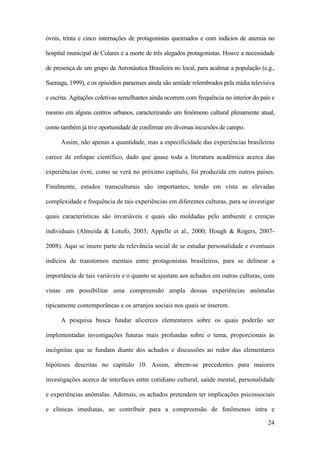 24
óvnis, trinta e cinco internações de protagonistas queimados e com indícios de anemia no
hospital municipal de Colares e a morte de três alegados protagonistas. Houve a necessidade
de presença de um grupo da Aeronáutica Brasileira no local, para acalmar a população (e.g.,
Suenaga, 1999), e os episódios paraenses ainda são amiúde relembrados pela mídia televisiva
e escrita. Agitações coletivas semelhantes ainda ocorrem com frequência no interior do país e
mesmo em alguns centros urbanos, caracterizando um fenômeno cultural plenamente atual,
como também já tive oportunidade de confirmar em diversas incursões de campo.
Assim, não apenas a quantidade, mas a especificidade das experiências brasileiras
carece de enfoque científico, dado que quase toda a literatura acadêmica acerca das
experiências óvni, como se verá no próximo capítulo, foi produzida em outros países.
Finalmente, estudos transculturais são importantes, tendo em vista as elevadas
complexidade e frequência de tais experiências em diferentes culturas, para se investigar
quais características são invariáveis e quais são moldadas pelo ambiente e crenças
individuais (Almeida & Lotufo, 2003; Appelle et al., 2000; Hough & Rogers, 2007-
2008). Aqui se insere parte da relevância social de se estudar personalidade e eventuais
indícios de transtornos mentais entre protagonistas brasileiros, para se delinear a
importância de tais variáveis e o quanto se ajustam aos achados em outras culturas, com
vistas em possibilitar uma compreensão ampla dessas experiências anômalas
tipicamente contemporâneas e os arranjos sociais nos quais se inserem.
A pesquisa busca fundar alicerces elementares sobre os quais poderão ser
implementadas investigações futuras mais profundas sobre o tema, proporcionais às
incógnitas que se fundam diante dos achados e discussões ao redor das elementares
hipóteses descritas no capítulo 10. Assim, abrem-se precedentes para maiores
investigações acerca de interfaces entre cotidiano cultural, saúde mental, personalidade
e experiências anômalas. Ademais, os achados pretendem ter implicações psicossociais
e clínicas imediatas, ao contribuir para a compreensão de fenômenos intra e
 