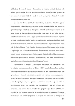 240
redefinidores da visão de mundo e fomentadores de evolução espiritual. Contudo, vale
destacar que a convicção acerca de origens e objetivos dos alienígenas não se apresenta tão
robusta quanto sobre a realidade da experiência em si. Assim, talvez a dimensão do mistério
seja a mais presente dentre as sete.
A despeito dessa constatação transcultural, o contexto brasileiro possui
especificidades evidenciadas pelos achados. Assim, as experiências dos voluntários
apresentam ampla variedade de alienígenas, incluindo conformações diversas e até
raras, mesmo na literatura informal estrangeira, como seres de um único olho e à
semelhança de monstros. Dado o papel aparentemente universal do folclore enquanto
parte das experiências, aquelas brasileiras se distinguem também ao incluírem ampla
diversidade dessa ordem, com seus respectivos objetivos e trejeitos regionais, como
Mãe do Ouro, Moema, Fogo Corredor, Boitatá, Alamoa, Mboi-guaçu, Alma Penada,
Chupa-chupa, João Galafuz, Carro-fantasma, Moto-fantasma, lobisomem, entre tantos a
emergir mesmo em relatos urbanos. Assim, as experiências óvni brasileiras representam
pontes não apenas entre a tradição e a modernidade, mas entre universalismos e
regionalismos, nos eixos estrangeiro/brasileiro e rural/urbano.
Aproveitando a menção a personagens folclóricos, as experiências aqui
investigadas repetem as ressalvas de Bullard (1989) em relação ao plano geral das
lendas e pensadas sobre experiências óvni estrangeiras, pois, enquanto narrativas, não
apresentariam o elemento emocionante necessário para ocasionar suspense, esperança e
apreciação estética do ouvinte. Ao contrário, os relatos, tipicamente alvo de reserva por
parte dos protagonistas, não parecem construídos enquanto peça de arte ou
entretenimento, sendo, ao contrário, ora decepcionantes, ora sem sentido, ora
entediantes, ora breves. Já as classificações propostas por Dewan (2006b) das
experiências óvni enquanto “narrativas de experiência pessoal” e, mais especificamente,
“memorados” (cf. capítulo 9) parecem se adequar, pois sinalizam as distinções em
 