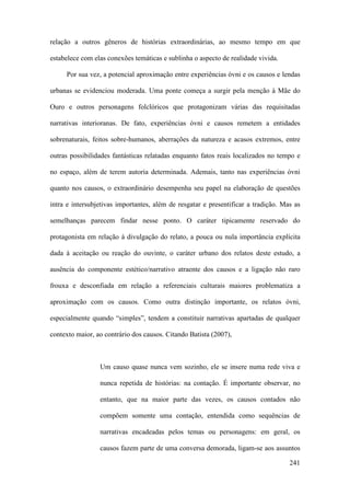 241
relação a outros gêneros de histórias extraordinárias, ao mesmo tempo em que
estabelece com elas conexões temáticas e sublinha o aspecto de realidade vivida.
Por sua vez, a potencial aproximação entre experiências óvni e os causos e lendas
urbanas se evidenciou moderada. Uma ponte começa a surgir pela menção à Mãe do
Ouro e outros personagens folclóricos que protagonizam várias das requisitadas
narrativas interioranas. De fato, experiências óvni e causos remetem a entidades
sobrenaturais, feitos sobre-humanos, aberrações da natureza e acasos extremos, entre
outras possibilidades fantásticas relatadas enquanto fatos reais localizados no tempo e
no espaço, além de terem autoria determinada. Ademais, tanto nas experiências óvni
quanto nos causos, o extraordinário desempenha seu papel na elaboração de questões
intra e intersubjetivas importantes, além de resgatar e presentificar a tradição. Mas as
semelhanças parecem findar nesse ponto. O caráter tipicamente reservado do
protagonista em relação à divulgação do relato, a pouca ou nula importância explícita
dada à aceitação ou reação do ouvinte, o caráter urbano dos relatos deste estudo, a
ausência do componente estético/narrativo atraente dos causos e a ligação não raro
frouxa e desconfiada em relação a referenciais culturais maiores problematiza a
aproximação com os causos. Como outra distinção importante, os relatos óvni,
especialmente quando “simples”, tendem a constituir narrativas apartadas de qualquer
contexto maior, ao contrário dos causos. Citando Batista (2007),
Um causo quase nunca vem sozinho, ele se insere numa rede viva e
nunca repetida de histórias: na contação. É importante observar, no
entanto, que na maior parte das vezes, os causos contados não
compõem somente uma contação, entendida como sequências de
narrativas encadeadas pelos temas ou personagens: em geral, os
causos fazem parte de uma conversa demorada, ligam-se aos assuntos
 