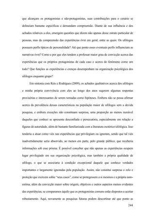 244
que alcançam os protagonistas e não-protagonistas, suas contribuições para o cenário se
delineiam bastante específicas e demandam compreensão. Diante de sua influência e dos
achados relativos a eles, emergem questões que dizem não apenas desse estrato particular de
pessoas, mas da compreensão das experiências óvni em geral, entre as quais: Os ufólogos
possuem perfis típicos de personalidade? Até que ponto esses eventuais perfis influenciam as
narrativas óvni? Como e por que eles tendem a professar maior grau de convicção acerca das
experiências que os próprios protagonistas de cada caso e acerca do fenômeno como um
todo? Que funções as experiências e crenças desempenham na organização psicológica dos
ufólogos enquanto grupo?
Em sintonia com Reis e Rodrigues (2009), os achados qualitativos acerca dos ufólogos
e minha própria convivência com eles ao longo dos anos sugerem algumas respostas
provisórias e interessantes de serem tomadas como hipóteses. Embora não se possa afirmar
acerca da prevalência dessas características na população maior de ufólogos sem a devida
pesquisa, e embora exceções não constituam surpresa, uma proporção ao menos razoável
daqueles que conheci se apresenta desconfiada e persecutória, especialmente em relação a
figuras de autoridade, além de bastante familiarizada com a literatura esotérico-ufológica. Isso
tenderia a atuar como viés nas experiências que privilegiam ou ignoram, sendo que tal viés
inadvertidamente seria absorvido, ao menos em parte, pelo grande público, que receberia
informações sob esse prisma. É possível conceber que não apenas as experiências ocupem
lugar privilegiado em sua organização psicológica, mas também a própria qualidade de
ufólogo, o que se associaria à condição excepcional daquele que conhece verdades
importantes e largamente ignoradas pela população. Assim, não constitui surpresa o zelo e
proteção que exercem sobre “seus casos”, como se protegessem a si mesmos e a própria auto-
estima, além da convicção maior sobre origem, objetivos e outros aspectos menos evidentes
das experiências, se comparamos àquilo que os protagonistas comuns estão dispostos a aceitar
robustamente. Aqui, novamente as pesquisas futuras podem descortinar até que ponto as
 