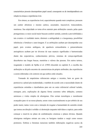 245
características pessoais desempenham papel causal, consequente ou de interdependência em
relação às crenças e experiências óvni.
Em síntese, as experiências óvni, especialmente quando mais complexas, possuem
um caráter afrontoso e mesmo caótico, assustador, inacessível, transcendente,
numinoso. Sua atipicidade os torna alvos naturais para atribuições causais, pelas quais
protagonistas e o meio social maior buscam conferir sentido, controle e previsibilidade a
tais eventos e à realidade maior, diminuir a ambiguidade e a insegurança, possibilitar
inferências e fortalecer a auto-imagem. E as atribuições acabam por desempenhar esse
papel, pois eventos ambíguos, de aparência extraordinária e potencialmente
ansiogênicos acabam por ter diversas de suas nuances significadas e harmonizadas
diante das expectativas, conhecimentos prévios, sistemas de crença-significado
descobertos nas longas buscas, memórias e valores das pessoas. Em outros termos,
resgatando o modelo de Spilka et al. (1985) discutido no capítulo 8, a escolha das
atribuições se dá pelo encontro de características do próprio atribuidor, das experiências
a serem elaboradas e do contexto em que ambos estão situados.
Tomando de empréstimo referenciais antigos e recentes, bem ao gosto da
permissiva e plural pós-modernidade, e também de acordo com a necessidade diante de
experiências estranhas e desafiadoras para um ou outro referencial cultural isolado,
emergem, pois, explicações de alguma forma coerentes sobre abduções, contatos
amistosos e visões simples de alienígenas. Eles seriam tecnológica e moralmente
avançados para vir ao nosso planeta, serem vistos ocasionalmente ou por arbítrio de seu
poder maior, tantas vezes com a intenção de resgatar a humanidade do caminho errado
que tomou em direção à solidão e à destruição enquanto indivíduos e espécie, para então
começar a inseri-la no plano de confederações cósmicas e planos divinos. Quando
alienígenas malignos entram em cena, os benignos tendem a surgir como nossos
protetores. Embora a literatura mencione também elaborações negativas acerca da
 
