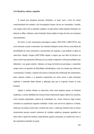 249
13.5. Ressalvas, críticas e sugestões
É natural que pesquisas possuam limitações, as quais, para o bem da correta
contextualização dos achados e das investigações futuras, devem ser comentadas. Contudo,
esse resgate crítico não se pretende completo, em parte pelas minhas próprias limitações em
detectar as falhas. Ademais, outras limitações foram citadas ao longo do texto em momentos
mais pertinentes.
De início, os dois instrumentos psicológicos usados, NEO PI-R e MINI PLUS, têm
como elemento comum o autorrelato. Isso introduz limitações mesmo óbvias, como diante da
possibilidade de vieses conscientes e inconscientes nas respostas, o que também se aplica às
entrevistas. Hough e Rogers (2007-2008) chegam a sugerir que esse fator foi decisivo na
única variável que apresentou diferença em seu estudo comparativo sobre personalidade entre
abduzidos e um grupo controle. Ademais, ao longo da história da psicologia, o autorrelato
sempre esteve no epicentro de dificuldades metodológicas, como nos estudos que utilizavam
a introspecção. Contudo, o impacto da ressalva é reduzido pela sofisticação dos instrumentos,
pelos copiosos estudos a se apoiarem mutuamente em vários níveis e pelas instruções
explícitas e reiteradas dadas durante a aplicação para que as respostas fossem as mais
honestas.
Quanto à mentira durante as entrevistas, tanto nesta pesquisa quanto na literatura
acadêmica, o exame detalhado das mesmas fornece tipicamente alguns indícios de coerência,
como emoções apropriadas, ausência de contradições etc. Assim, tornou-se lugar comum
considerar as experiências enquanto realidades vividas, reais sob crivos subjetivos. Contudo,
ainda que isso pareça correto para a maioria dos casos, e ainda que mentiras mais ou menos
inconscientes possam assumir contornos de verdades subjetivas, pesquisas aguardam ser
feitas sobre o papel das mentiras, especialmente aquelas conscientes, no cenário dos óvnis e
das experiências anômalas em geral.
 