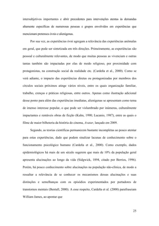 25
intersubjetivos importantes e abrir precedentes para intervenções atentas às demandas
altamente específicas de numerosas pessoas e grupos envolvidos em experiências que
mencionam pretensos óvnis e alienígenas.
Por sua vez, as experiências óvni agregam a relevância das experiências anômalas
em geral, que pode ser sintetizada em três direções. Primeiramente, as experiências são
pessoal e culturalmente relevantes, de modo que muitas pessoas as vivenciam e outras
tantas também são impactadas por elas de modo religioso, por proximidade com
protagonistas, na construção social da realidade etc. (Cardeña et al., 2000). Como se
verá adiante, o impacto das experiências diretas ou protagonizadas por membros dos
círculos sociais próximos atinge vários níveis, entre os quais organização familiar,
trabalho, crenças e práticas religiosas, entre outros. Apenas como ilustração adicional
desse ponto para além das experiências imediatas, alienígenas se apresentam como tema
de imenso interesse popular, o que pode ser vislumbrado por inúmeras, culturalmente
impactantes e rentáveis obras de ficção (Kuhn, 1990; Lucanio, 1987), entre as quais o
filme de maior bilheteria da história do cinema, Avatar, lançado em 2009.
Segundo, as teorias científicas permanecem bastante incompletas ao pouco atentar
para estas experiências, dado que podem sinalizar lacunas de conhecimento sobre o
funcionamento psicológico humano (Cardeña et al., 2000). Como exemplo, dados
epidemiológicos há mais de um século sugerem que mais de 10% da população geral
apresenta alucinações ao longo da vida (Sidgwick, 1894, citado por Berrios, 1996).
Porém, há pouco conhecimento sobre alucinações na população não-clínica, de modo a
ressaltar a relevância de se conhecer os mecanismos dessas alucinações e suas
distinções e semelhanças com os episódios experimentados por portadores de
transtornos mentais (Bentall, 2000). A esse respeito, Cardeña et al. (2000) parafraseiam
William James, ao apontar que
 