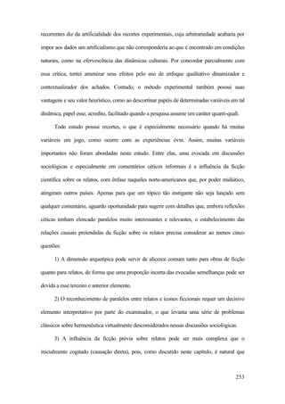 253
recorrentes diz da artificialidade dos recortes experimentais, cuja arbitrariedade acabaria por
impor aos dados um artificialismo que não corresponderia ao que é encontrado em condições
naturais, como na efervescência das dinâmicas culturais. Por concordar parcialmente com
essa crítica, tentei amenizar seus efeitos pelo uso de enfoque qualitativo dinamizador e
contextualizador dos achados. Contudo, o método experimental também possui suas
vantagens e seu valor heurístico, como ao descortinar papéis de determinadas variáveis em tal
dinâmica, papel esse, acredito, facilitado quando a pesquisa assume um caráter quanti-quali.
Todo estudo possui recortes, o que é especialmente necessário quando há muitas
variáveis em jogo, como ocorre com as experiências óvni. Assim, muitas variáveis
importantes não foram abordadas neste estudo. Entre elas, uma evocada em discussões
sociológicas e especialmente em comentários céticos informais é a influência da ficção
científica sobre os relatos, com ênfase naqueles norte-americanos que, por poder midiático,
atingiram outros países. Apenas para que um tópico tão instigante não seja lançado sem
qualquer comentário, aguardo oportunidade para sugerir com detalhes que, embora reflexões
céticas tenham elencado paralelos muito interessantes e relevantes, o estabelecimento das
relações causais pretendidas da ficção sobre os relatos precisa considerar ao menos cinco
questões:
1) A dimensão arquetípica pode servir de alicerce comum tanto para obras de ficção
quanto para relatos, de forma que uma proporção incerta das evocadas semelhanças pode ser
devida a esse terceiro e anterior elemento.
2) O reconhecimento de paralelos entre relatos e ícones ficcionais requer um decisivo
elemento interpretativo por parte do examinador, o que levanta uma série de problemas
clássicos sobre hermenêutica virtualmente desconsiderados nessas discussões sociológicas.
3) A influência da ficção prévia sobre relatos pode ser mais complexa que o
inicialmente cogitado (causação direta), pois, como discutido neste capítulo, é natural que
 