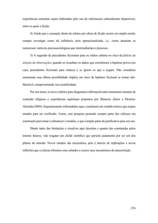 254
experiências estranhas sejam elaboradas pelo uso de referenciais culturalmente disponíveis,
entre os quais a ficção.
4) Ainda que a causação direta de relatos por obras de ficção ocorra em ampla escala,
cumpre investigar como tal influência seria operacionalizada, i.e., como atuariam as
numerosas variáveis psicossociológicas que intermediariam o processo.
5) A sugestão de precedentes ficcionais para os relatos esbarra no risco da falácia da
seleção de observações, quando se ressaltam os dados que corroboram a hipótese prévia (no
caso, precedentes ficcionais para relatos) e se ignora os que a negam. Não considerar
seriamente essa última possibilidade implica em risco da hipótese ficcional se tornar não-
falseável, comprometendo sua cientificidade.
Por seu turno, os nove critérios para diagnóstico diferencial entre transtornos mentais de
conteúdo religioso e experiências espirituais propostos por Menezes Júnior e Moreira-
Almeida (2009), frequentemente referendados aqui, constituem um modelo teórico que requer
estudos para ser verificado. Assim, esta pesquisa pretende compor parte dos esforços em
construção para testar e robustecer o modelo, o que compõe parte da justificativa para seu uso.
Diante tanto das limitações e ressalvas aqui descritas e quanto das constatadas pelos
leitores futuros, vale resgatar um clichê científico que persiste justamente por ser um dos
pilares do método. Novos estudos são necessários, pois é através de replicações e novas
reflexões que a ciência robustece seus achados e exerce seus mecanismos de autocorreção.
 
