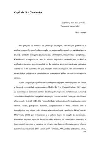 255
Capítulo 14 – Conclusões
Decifra-me, mas não conclua.
Eu posso te surpreender.
Clarice Lispector
Esta pesquisa de mestrado em psicologia investigou, sob enfoque quantitativo e
qualitativo, experiências anômalas centradas em pretensos objetos voadores não-identificados
(óvnis) e entidades alienígenas (extraterrestres, ultraterrestres, intraterrestres e congêneres).
Considerando as experiências como no mínimo subjetivas e atentando para os desafios
explicativos inerentes, aspectos qualitativos das narrativas em primeira mão que pretendem
espelhá-las e dos contextos em que emergem foram investigados, em concomitância a
características qualitativas e quantitativas de protagonistas adultos que residem em centros
urbanos.
Assim, comparei protagonistas e não-protagonistas (grupos controle) quanto aos fatores
e facetas da personalidade que compõem o Modelo Big Five (Costa & McCrae, 2007), além
de indicadores de transtornos mentais descritos pelo Diagnostic and Statistical Manual of
Mental Disorders (DSM-IV) e pela Classificação Internacional de Doenças e Problemas
Relacionados à Saúde (CID-10). Foram abordadas também dimensões psicossociais como
crenças, valores, percepções, memórias, comportamentos e outras variáveis intra e
intersubjetivas que afetam e são afetadas pelas atribuições de causalidade (Dela-Coleta &
Dela-Coleta, 2006) que protagonistas e a cultura fazem em relação às experiências.
Finalmente, enquanto apoio às discussões sobre atribuição de causalidade e atendendo a
interesses prévios meus, as narrativas em primeira mão foram confrontadas com os gêneros
narrativos causo (Câmara, 2007; Dantas, 2005; Hartmann, 2000, 2005) e lenda urbana (Dion,
 