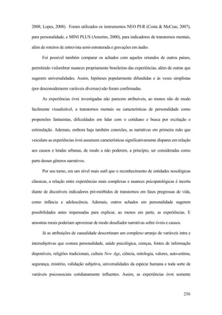 256
2008; Lopes, 2008). Foram utilizados os instrumentos NEO PI-R (Costa & McCrae, 2007),
para personalidade, e MINI PLUS (Amorim, 2000), para indicadores de transtornos mentais,
além de roteiros de entrevista semi-estruturada e gravações em áudio.
Foi possível também comparar os achados com aqueles oriundos de outros países,
permitindo vislumbrar nuances propriamente brasileiras das experiências, além de outras que
sugerem universalidades. Assim, hipóteses popularmente difundidas e às vezes simplistas
(por desconsiderarem variáveis diversas) não foram confirmadas.
As experiências óvni investigadas não parecem atribuíveis, ao menos não de modo
facilmente visualizável, a transtornos mentais ou características de personalidade como
propensões fantasistas, dificuldades em lidar com o cotidiano e busca por excitação e
estimulação. Ademais, embora haja também conexões, as narrativas em primeira mão que
veiculam as experiências óvni assumem características significativamente díspares em relação
aos causos e lendas urbanas, de modo a não poderem, a princípio, ser consideradas como
parte desses gêneros narrativos.
Por seu turno, em um nível mais sutil que o reconhecimento de entidades nosológicas
clássicas, a relação entre experiências mais complexas e nuances psicopatológicas é incerta
diante de discutíveis indicadores pré-mórbidos de transtornos em fases pregressas de vida,
como infância e adolescência. Ademais, outros achados em personalidade sugerem
possibilidades antes impensadas para explicar, ao menos em parte, as experiências. E
amostras rurais poderiam aproximar de modo desafiador narrativas sobre óvnis e causos.
Já as atribuições de causalidade descortinam um complexo arranjo de variáveis intra e
intersubjetivas que costura personalidade, saúde psicológica, crenças, fontes de informação
disponíveis, religiões tradicionais, cultura New Age, ciência, mitologia, valores, auto-estima,
segurança, mistério, validação subjetiva, universalidades da espécie humana e toda sorte de
variáveis psicossociais cotidianamente influentes. Assim, as experiências óvni somente
 