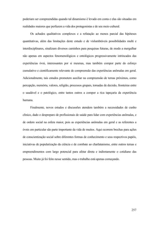 257
poderiam ser compreendidas quando tal dinamismo é levado em conta e elas são situadas em
realidades maiores que perfazem a vida dos protagonistas e de seu meio cultural.
Os achados qualitativos complexos e a refutação ao menos parcial das hipóteses
quantitativas, além das limitações deste estudo e de vislumbráveis possibilidades multi e
interdisciplinares, sinalizam diversos caminhos para pesquisas futuras, de modo a mergulhar
não apenas em aspectos fenomenológicos e ontológicos progressivamente intrincados das
experiências óvni, interessantes por si mesmas, mas também compor parte do esforço
cumulativo e cientificamente relevante de compreensão das experiências anômalas em geral.
Adicionalmente, tais estudos prometem auxiliar na compreensão de temas próximos, como
percepção, memória, valores, religião, processos grupais, tomadas de decisão, fronteiras entre
o saudável e o patológico, entre tantos outros a compor a rica tapeçaria da experiência
humana.
Finalmente, novos estudos e discussões atendem também a necessidades de cunho
clínico, dado o despreparo de profissionais de saúde para lidar com experiências anômalas, e
de ordem social na esfera maior, pois as experiências anômalas em geral e as referentes a
óvnis em particular são parte importante da vida de muitos. Aqui ocorrem brechas para ações
de conscientização social sobre diferentes formas de conhecimento e seus respectivos papéis,
iniciativas de popularização da ciência e de combate ao charlatanismo, entre outros temas e
empreendimentos com largo potencial para afetar direta e indiretamente o cotidiano das
pessoas. Muito já foi feito nesse sentido, mas o trabalho está apenas começando.
 