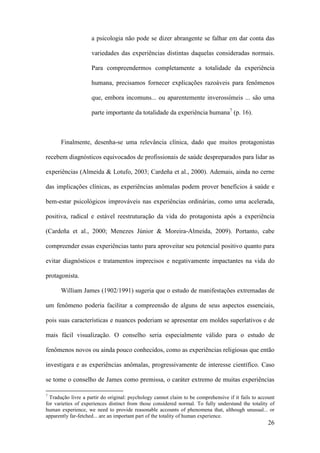 26
a psicologia não pode se dizer abrangente se falhar em dar conta das
variedades das experiências distintas daquelas consideradas normais.
Para compreendermos completamente a totalidade da experiência
humana, precisamos fornecer explicações razoáveis para fenômenos
que, embora incomuns... ou aparentemente inverossímeis ... são uma
parte importante da totalidade da experiência humana7
(p. 16).
Finalmente, desenha-se uma relevância clínica, dado que muitos protagonistas
recebem diagnósticos equivocados de profissionais de saúde despreparados para lidar as
experiências (Almeida & Lotufo, 2003; Cardeña et al., 2000). Ademais, ainda no cerne
das implicações clínicas, as experiências anômalas podem prover benefícios à saúde e
bem-estar psicológicos improváveis nas experiências ordinárias, como uma acelerada,
positiva, radical e estável reestruturação da vida do protagonista após a experiência
(Cardeña et al., 2000; Menezes Júnior & Moreira-Almeida, 2009). Portanto, cabe
compreender essas experiências tanto para aproveitar seu potencial positivo quanto para
evitar diagnósticos e tratamentos imprecisos e negativamente impactantes na vida do
protagonista.
William James (1902/1991) sugeria que o estudo de manifestações extremadas de
um fenômeno poderia facilitar a compreensão de alguns de seus aspectos essenciais,
pois suas características e nuances poderiam se apresentar em moldes superlativos e de
mais fácil visualização. O conselho seria especialmente válido para o estudo de
fenômenos novos ou ainda pouco conhecidos, como as experiências religiosas que então
investigara e as experiências anômalas, progressivamente de interesse científico. Caso
se tome o conselho de James como premissa, o caráter extremo de muitas experiências
7
Tradução livre a partir do original: psychology cannot claim to be comprehensive if it fails to account
for varieties of experiences distinct from those considered normal. To fully understand the totality of
human experience, we need to provide reasonable accounts of phenomena that, although unusual... or
apparently far-fetched... are an important part of the totality of human experience.
 