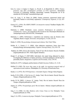 261
Gow, K., Lurie, J., Coppin, S., Popper, A., Powell, A., & Basterfield, K. (2001). Fantasy
proneness and other psychological correlates of UFO experiences. Queensland
University of Technology, Brisbane, Queensland, Australia. Recuperado em 16 de
setembro de 2010 de http:// anomalistik.de/gow.pdf.
Gow, K., Lang, T., & Chant, D. (2006). Fantasy proneness, paranormal beliefs and
personality features in out-of-body experiences. Contemporary Hypnosis, 21 (3), 107-
125.
Greene, R. L. (1991). The MMPI-2/MMPI: An interpretive manual. Needham Heights, MA:
Allyn & Bacon.
Hartmann, L. (2000). Oralidades, corpos, memória: Performances de contadores e
contadoras de “causos” da Campanha do Rio Grande do Sul. Dissertação (Mestrado em
Antropologia Social), PPGAS/UFSC, Florianópolis.
Hartmann, L. (2005). Performance e experiência nas narrativas orais da fronteira entre
Argentina, Brasil e Uruguai. Horizontes Antropológicos, 11 (24), 125-153.
Heider, F. (1958). The psychology of interpersonal relations. New York: Wiley.
Holden, K. J., French, C. C. (2002). Alien abduction experiences: Some clues from
neuropsychology and neuropsychiatry. Cognitive Neuropsychiatry, 7(3), 163-178.
Hopkins, B. (1995). Intrusos (R. Guarany, Trad.) (2ª ed.). Rio de Janeiro: Record. (Trabalho
original publicado em 1987. Título original: Intruders).
Hough, P., & Rogers, P. (2007-2008). Individuals who report being abducted by aliens:
investigating the differences in fantasy proneness, emotional intelligence and the big five
personality factors. Imagination, Cognition and Personality, 27(2), 139-161.
Hufford, D. (1977). Ambiguity and the rhetoric of belief. Keystone Folklore, 21, 11-24.
Hufford, D. (1982). The terror that comes in the night: An experience-centered study of
supernatural assalt traditions. Philadelphia, PA: University of Pensilvania Press.
Hynek, J. A. (1972). The UFO Experience: A Scientific Enquiry. Chicago: Henry Regnery.
Jacobs, D. M. (1998). A Vida Secreta. (C. Araújo, Trad.). Rio de Janeiro: Record: Rosa dos
Tempos. (Original publicado em 1992)
Jacobs, D. M. (2002). A Ameaça. (C. Araújo, Trad.). Rio de Janeiro: Record: Rosa dos
Tempos. (Original publicado em 1998).
Jaspers, K. (1979). Psicopatologia geral. Rio de Janeiro: Atheneu (original publicado em
1913).
Jung, C. G. (1988). Um Mito Moderno sobre Coisas Vistas no Céu. Petrópolis: Vozes
(original publicado em 1958).
Jung, C. G. (1991). A natureza da psique. Petrópolis: Vozes (original publicado em 1971).
 