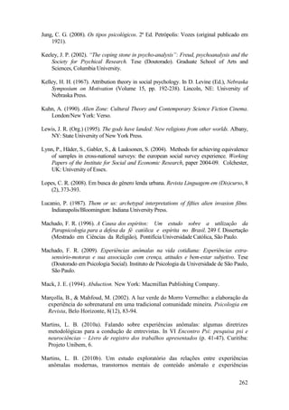 262
Jung, C. G. (2008). Os tipos psicológicos. 2ª Ed. Petrópolis: Vozes (original publicado em
1921).
Keeley, J. P. (2002). “The coping stone in psycho-analysis”: Freud, psychoanalysis and the
Society for Psychical Research. Tese (Doutorado). Graduate School of Arts and
Sciences, Columbia University.
Kelley, H. H. (1967). Attribution theory in social psychology. In D. Levine (Ed.), Nebraska
Symposium on Motivation (Volume 15, pp. 192-238). Lincoln, NE: University of
Nebraska Press.
Kuhn, A. (1990). Alien Zone: Cultural Theory and Contemporary Science Fiction Cinema.
London/New York: Verso.
Lewis, J. R. (Org.) (1995). The gods have landed: New religions from other worlds. Albany,
NY: State University of New York Press.
Lynn, P., Häder, S., Gabler, S., & Laaksonen, S. (2004). Methods for achieving equivalence
of samples in cross-national surveys: the european social survey experience. Working
Papers of the Institute for Social and Economic Research, paper 2004-09. Colchester,
UK: University of Essex.
Lopes, C. R. (2008). Em busca do gênero lenda urbana. Revista Linguagem em (Dis)curso, 8
(2), 373-393.
Lucanio, P. (1987). Them or us: archetypal interpretations of fifties alien invasion films.
Indianapolis/Bloomington: Indiana University Press.
Machado, F. R. (1996). A Causa dos espíritos: Um estudo sobre a utilização da
Parapsicologia para a defesa da fé católica e espírita no Brasil. 249 f. Dissertação
(Mestrado em Ciências da Religião), Pontifícia Universidade Católica, São Paulo.
Machado, F. R. (2009). Experiências anômalas na vida cotidiana: Experiências extra-
sensório-motoras e sua associação com crença, atitudes e bem-estar subjetivo. Tese
(Doutorado em Psicologia Social). Instituto de Psicologia da Universidade de São Paulo,
São Paulo.
Mack, J. E. (1994). Abduction. New York: Macmillan Publishing Company.
Marçolla, B., & Mahfoud, M. (2002). A luz verde do Morro Vermelho: a elaboração da
experiência do sobrenatural em uma tradicional comunidade mineira. Psicologia em
Revista, Belo Horizonte, 8(12), 83-94.
Martins, L. B. (2010a). Falando sobre experiências anômalas: algumas diretrizes
metodológicas para a condução de entrevistas. In VI Encontro Psi: pesquisa psi e
neurociências – Livro de registro dos trabalhos apresentados (p. 41-47). Curitiba:
Projeto Unibem, 6.
Martins, L. B. (2010b). Um estudo exploratório das relações entre experiências
anômalas modernas, transtornos mentais de conteúdo anômalo e experiências
 