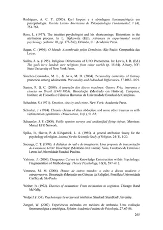 265
Rodrigues, A. C. T. (2005). Karl Jaspers e a abordagem fenomenológica em
psicopatologia. Revista Latino Americana de Psicopatologia Fundamental, 7 (4),
754-768.
Ross, L. (1977). The intuitive psychologist and his shortcomings: Distortions in the
attribution process. In L. Berkowitz (Ed.), Advances in experimental social
psychology (volume 10, pp. 173-240), Orlando, FL: Academic Press.
Sagan, C. (1996). O Mundo Assombrado pelos Demônios. São Paulo: Companhia das
Letras.
Saliba, J. A. (1995). Religious Dimensions of UFO Phenomena. In: Lewis, J. R. (Ed.)
The gods have landed: new religions from other worlds (p. 15-64). Albany, NY:
State University of New York Press.
Sánchez-Bernardos, M. L., & Avia, M. D. (2004). Personality correlates of fantasy
proneness among adolescents. Personality and Individual Differences, 37,1067-1079.
Santos, R. G. C. (2009). A invenção dos discos voadores: Guerra Fria, imprensa e
ciencia no Brasil (1947-1958). Dissertação (Mestrado em História). Campinas,
Instituto de Filosofia e Ciências Humanas da Universidade Estadual de Campinas.
Schachter, S. (1971). Emotion, obesity and crime. New York: Academic Press.
Schnabel, J. (1994). Chronic claims of alien abduction and some other traumas as self-
victimization syndromes. Dissociation, 11(1), 51-62.
Schuessler, J. F. (2000). Public opinion surveys and unidentified flying objects. Morrison:
Mutual UFO Network.
Spilka, B., Shaver, P. & Kirkpatrick, L. A. (1985). A general attribution theory for the
psychology of religion. Journal for the Scientific Study of Religion, 24 (1), 1-20.
Suenaga, C. T. (1999). A dialética do real e do imaginário: Uma proposta de interpretação
do Fenômeno OVNI. Dissertação (Mestrado em História). Assis, Faculdade de Ciências e
Letras da Universidade Estadual Paulista.
Valsiner, J. (2006). Dangerous Curves in Knowledge Construction within Psychology:
Fragmentation of Methodology. Theory Psychology, 16(5), 597–612.
Veronese, M. M. (2006). Deuses de outros mundos: o culto a discos voadores e
extraterrestres. Dissertação (Mestrado em Ciências da Religião). Pontifícia Universidade
Católica de São Paulo.
Weiner, B. (1972). Theories of motivation: From mechanism to cognition. Chicago: Rand
McNally.
Wolpe J. (1958). Psychoterapy by reciprocal inhibition. Stanford: Standford University.
Zangari, W. (2007). Experiências anômalas em médiuns de umbanda: Uma avaliação
fenomenológica e ontológica. Boletim Academia Paulista de Psicologia, 27, 67-86.
 