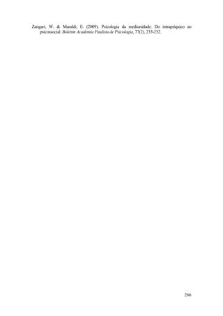 266
Zangari, W. & Maraldi, E. (2009). Psicologia da mediunidade: Do intrapsíquico ao
psicossocial. Boletim Academia Paulista de Psicologia, 77(2), 233-252.
 