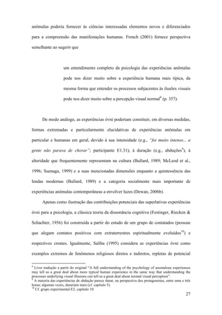 27
anômalas poderia fornecer às ciências interessadas elementos novos e diferenciados
para a compreensão das manifestações humanas. French (2001) fornece perspectiva
semelhante ao sugerir que
um entendimento completo da psicologia das experiências anômalas
pode nos dizer muito sobre a experiência humana mais típica, da
mesma forma que entender os processos subjacentes às ilusões visuais
pode nos dizer muito sobre a percepção visual normal8
(p. 357).
De modo análogo, as experiências óvni poderiam constituir, em diversas medidas,
formas extremadas e particularmente elucidativas de experiências anômalas em
particular e humanas em geral, devido à sua intensidade (e.g., “foi muito intenso... a
gente não parava de chorar”; participante E1.31), à duração (e.g., abduções9
), à
alteridade que frequentemente representam na cultura (Bullard, 1989; McLeod et al.,
1996; Suenaga, 1999) e a suas mencionadas dimensões enquanto a quintessência das
lendas modernas (Bullard, 1989) e a categoria socialmente mais importante de
experiências anômalas contemporâneas a envolver luzes (Dewan, 2006b).
Apenas como ilustração das contribuições potenciais das superlativas experiências
óvni para a psicologia, a clássica teoria da dissonância cognitiva (Festinger, Riecken &
Schachter, 1956) foi construída a partir do estudo de um grupo de contatados (pessoas
que alegam contatos positivos com extraterrestres espiritualmente evoluídos10
) e
respectivos crentes. Igualmente, Saliba (1995) considera as experiências óvni como
exemplos extremos de fenômenos religiosos diretos e indiretos, repletas de potencial
8
Livre tradução a partir do original “A full understanding of the psychology of anomalous experiences
may tell us a great deal about more typical human experience in the same way that understanding the
processes underlying visual illusions can tell us a great deal about normal visual perception”.
9
A maioria das experiências de abdução parece durar, na perspectiva dos protagonistas, entre uma e três
horas; algumas vezes, durariam mais (cf. capítulo 5).
10
Cf. grupo experimental E2, capítulo 10.
 