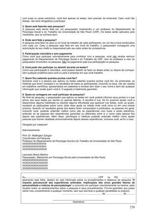 270
com luzes ou seres estranhos, você fará apenas os testes, sem precisar da entrevista. Caso você não
deseje, não será obrigado(a) a participar.
3. Quem está fazendo esta pesquisa?
A pesquisa está sendo feita por um pesquisador (mestrando) e um professor do Departamento de
Psicologia Social e do Trabalho da Universidade de São Paulo (USP). Os testes serão aplicados pelo
mestrando, que os conhece bem.
4. Onde será feita a pesquisa?
A pesquisa será feita na casa ou no local de trabalho de cada participante, em um dia e hora combinados
com cada um. Caso a pesquisa seja feita em seu local de trabalho, o pesquisador conseguirá uma
autorização de seu chefe ou responsável pelo seu setor antes de começarmos.
5. Participação voluntária e sem pagamento
Como você quis participar voluntariamente para contribuir com a pesquisa, você não recebe nenhum
pagamento do Departamento de Psicologia Social e do Trabalho da USP, nem do professor e nem do
pesquisador envolvidos na pesquisa. Não há pagamento pela sua participação na pesquisa.
6. Você pode não participar ou desistir durante os testes?
Como sua participação é voluntária, você poderá desistir de fazer os testes antes ou depois de começar,
sem qualquer problema para você ou para a empresa em que você trabalha.
7. Quem fica sabendo quantos pontos você fez?
Somente você e a pessoa que aplicou os testes saberão quantos pontos você fez. As entrevistas, as
histórias que forem contadas e os resultados de todos os participantes, incluindo os seus, vão ser usados
em trabalhos científicos, apresentados em palestras e revistas sem dizer o seu nome e sem dar qualquer
informação que revele quem você é. O segredo é totalmente garantido.
8. Quais as vantagens em você participar da pesquisa?
No final da pesquisa, o pesquisador que aplicou os testes em você poderá informar seus pontos e o que
achou dos seus testes por escrito ou apenas falando. A escolha é sua. Se for possível ajudar você a
desenvolver alguma habilidade ou resolver alguma dificuldade que aparecer nos testes, você, se quiser,
receberá as explicações sobre como obter essa ajuda na cidade onde você mora ou em uma cidade
próxima. Quando os resultados gerais dos testes forem comparados e publicados, as pessoas em geral,
incluindo você, poderão entender melhor como são as experiências com luzes e seres estranhos,
entender se as pessoas têm experiências parecidas ou diferentes entre si e como cada pessoa fica
depois das experiências. Além disso, psicólogos e médicos poderão entender melhor como ajudar
pessoas que ficaram abaladas emocionalmente depois dessas experiências, inclusive você, se for o caso.
Obrigado por colaborar!
Atenciosamente,
Prof. Dr. Wellington Zangari
Coordenador da Pesquisa
Professor do Departamento de Psicologia Social e do Trabalho da Universidade de São Paulo
XXXXXXXXXXXXXXX
XXXXXXXXXXXXXXX
XXXXXXXXXXXXXXXl
Leonardo Breno Martins
Pesquisador, Mestrando em Psicologia Social pela Universidade de São Paulo
XXXXXXXXXXXXXXXX
XXXXXXXXXXXXXXXX
XXXXXXXXXXXXXXXX
XXXXXXXXXXXXXXXX
Eu,..............................................................................................................CPF ou RG ...................
assinando esta folha, declaro ter sido informado sobre os procedimentos e objetivos da pesquisa “O
impacto psicossocial das experiências anômalas: implicações dos cinco grandes fatores da
personalidade e indícios de psicopatologia” e concordo em participar voluntariamente na mesma, após
receber todos os esclarecimentos sobre a pesquisa e seus procedimentos. Foi-me garantido que posso
retirar meu consentimento a qualquer momento, sem que isso leve a qualquer penalidade ou prejuízo.
................................................., ......... de ......................... de ............
_______________________________________
Assinatura
 