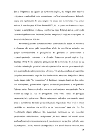 28
para a compreensão de aspectos da experiência religiosa, das relações entre tradições
religiosas e a modernidade e das necessidades e conflitos internos humanos. Saliba não
sugere um esgotamento do tema religião via estudo das experiências óvni; apenas
salienta, à semelhança de William James (1902/1991), o quanto um fenômeno extremo
(no caso, as experiências óvni) pode contribuir de modo destacado para a compreensão
de uma categoria maior de fenômeno (no caso, a experiência religiosa) no qual pode ser
ao menos parcialmente inserido.
As comparações entre experiências óvni e outras anomalias podem ser produtivas
e relevantes não apenas pelo compartilhado rótulo de experiências anômalas, mas
porque costumeiramente os protagonistas das primeiras as correlacionam a
crenças/experiências espirituais e a alegados fenômenos parapsicológicos (e.g.,
Suenaga, 1999). Como exemplos, protagonistas de experiências de abdução ou de
episódios mais simples que mencionam alienígenas tendem a relatar que a comunicação
com as entidades é predominantemente telepática. Tal aptidão, em alguns protagonistas,
chegaria a permanecer ao longo dos dias imediatamente posteriores à experiência. Desse
modo, alegam poder “ler pensamentos” de familiares e amigos durante os dois ou três
dias subsequentes, quando então a aptidão se esvairia gradualmente e desapareceria.
Ademais, outros fenômenos tendem a ser mencionados durante as experiências óvni e
mesmo ao longo da vida do protagonista, como outras formas de percepção
extrasssensorial e psicocinese. Muitos protagonistas defendem uma conexão causal
entre as experiências, de modo que as inteligências responsáveis pelos óvnis os teriam
escolhido por possuírem tais aptidões ou os “presentearam” com elas. Por fim,
recentemente, alguns abduzidos têm mencionado lembranças de tais sequestros
paralelamente a lembranças de “vidas passadas”, de modo coerente com a crença de que
as abduções constituiriam um programa de monitoramento que perfaria múltiplas vidas
do protagonista. Assim, o estudo das experiências óvni possui diversas conexões, tanto
 