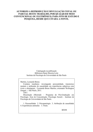 3
AUTORIZO A REPRODUÇÃO E DIVULGAÇÃO TOTAL OU
PARCIAL DESTE TRABALHO, POR QUALQUER MEIO
CONVENCIONAL OU ELETRÔNICO, PARA FINS DE ESTUDO E
PESQUISA, DESDE QUE CITADA A FONTE.
Catalogação na publicação
Biblioteca Dante Moreira Leite
Instituto de Psicologia da Universidade de São Paulo
Martins, Leonardo Breno.
Contatos imediatos: investigando personalidade, transtornos
mentais e atribuição de causalidade em experiências subjetivas com
óvnis e alienígenas. / Leonardo Breno Martins; orientador Wellington
Zangari. -- São Paulo, 2011.
330 f.
Dissertação (Mestrado – Programa de Pós-Graduação em
Psicologia. Área de Concentração: Psicologia Social) – Instituto de
Psicologia da Universidade de São Paulo.
1. Personalidade 2. Psicopatologia 3. Atribuição de causalidade
4. Experiências anômalas I. Título.
BF698
 