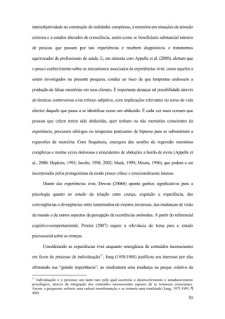 30
intersubjetividade na construção de realidades complexas, à memória em situações de emoção
extrema e a estados alterados de consciência, assim como se beneficiaria substancial número
de pessoas que passam por tais experiências e recebem diagnósticos e tratamentos
equivocados de profissionais de saúde. E, em sintonia com Appelle et al. (2000), alertam que
o pouco conhecimento sobre os mecanismos associados às experiências óvni, como aqueles a
serem investigados na presente pesquisa, conduz ao risco de que terapeutas endossem a
produção de falsas memórias em seus clientes. É importante destacar tal possibilidade através
de técnicas controversas e/ou reforço subjetivo, com implicações relevantes no curso de vida
ulterior daquele que passa a se identificar como um abduzido. É cada vez mais comum que
pessoas que crêem terem sido abduzidas, quer tenham ou não memórias conscientes da
experiência, procurem ufólogos ou terapeutas praticantes de hipnose para se submeterem a
regressões de memória. Com frequência, emergem das sessões de regressão memórias
complexas e muitas vezes dolorosas e reincidentes de abduções a bordo de óvnis (Appelle et
al., 2000; Hopkins, 1995; Jacobs, 1998, 2002; Mack, 1994; Moura, 1996), que podem a ser
incorporadas pelos protagonistas de modo pouco crítico e emocionalmente intenso.
Diante das experiências óvni, Dewan (2006b) aponta ganhos significativos para a
psicologia quanto ao estudo da relação entre crença, cognição e experiência, das
convergências e divergências entre testemunhas de eventos incomuns, das mudanças de visão
de mundo e de outros aspectos da percepção de ocorrências anômalas. A partir do referencial
cognitivo-comportamental, Pereira (2007) sugere a relevância do tema para o estudo
psicossocial sobre as crenças.
Considerando as experiências óvni enquanto emergência de conteúdos inconscientes
em favor do processo de individuação11
, Jung (1958/1988) justificou seu interesse por elas
afirmando sua “grande importância”, ao sinalizarem uma mudança na psique coletiva da
11
Individuação é o processo um tanto raro pelo qual ocorreria o desenvolvimento e amadurecimento
psicológico, através da integração dos conteúdos inconscientes capazes de se tornarem conscientes.
Assim, o psiquismo sofreria uma radical transformação e se tornaria uma totalidade (Jung, 1971/1991, ¶
430).
 