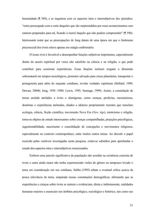 31
humanidade (¶ 589), e se inquietou com os aspectos intra e intersubjetivos dos episódios:
“estou preocupado com a sorte daqueles que são surpreendidos por esses acontecimentos sem
estarem preparados para tal, ficando à mercê daquilo que não podem compreender” (¶ 590).
Interessante notar que as preocupações de Jung datam de uma época em que o fenômeno
psicossocial dos óvnis estava apenas em estágio embrionário.
O ícone óvni é favorável a desempenhar funções subjetivas importantes, especialmente
diante do anseio espiritual por vezes não satisfeito na ciência e na religião, o que pode
contribuir para ocasionar experiências. Essas funções incluem resgatar a dimensão
sobrenatural em tempos tecnológicos, prometer salvação para crises planetárias, transportar o
protagonista para além do maçante cotidiano, revelar verdades espirituais (Bullard, 1989;
Dewan, 2006b; Jung, 1958 /1988; Lewis, 1995; Suenaga, 1999). Assim, a constelação de
temas amiúde atrelados a óvnis e alienígenas, como crenças, profecias, messianismo,
doutrinas e experiências anômalas, aliados a ideários propriamente recentes que mesclam
ecologia, ciência, ficção científica, movimento Nova Era (New Age), misticismo e religião,
torna-os objetos de estudo interessantes sobre crenças compartilhadas, projeções psicológicas,
sugestionabilidade, nascimento e consolidação de concepções e movimentos religiosos,
especialmente no contexto contemporâneo, entre muitos outros temas. Ao discutir o papel
exercido pelas variáveis investigadas nesta pesquisa, criam-se subsídios para aprofundar o
estudo dos aspectos intra e intersubjetivos mencionados.
Embora uma parcela significativa da população não acredite na existência concreta de
óvnis e outra ainda maior não tenha experienciado visões do gênero ou tampouco levado o
tema em consideração em seu cotidiano, Saliba (1995) rebate a eventual crítica acerca da
pouca relevância do tema, amparada nessas constatações demográficas, afirmando que as
experiências e crenças sobre óvnis se nutrem e evidenciam, direta e indiretamente, realidades
humanas maiores e essenciais nos âmbitos psicológico, sociológico e histórico, tais como seu
 