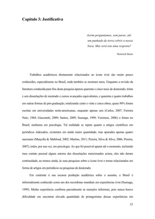 33
Capítulo 3: Justificativa
Assim perguntamos, sem parar, até
um punhado de terra cobrir a nossa
boca. Mas será isto uma resposta?
Heinrich Heine
Trabalhos acadêmicos diretamente relacionados ao ícone óvni são muito pouco
conhecidos, especialmente no Brasil, onde também se mostram raros. Enquanto a revisão da
literatura conduzida para fins desta pesquisa apurou quarenta e cinco teses de doutorado, trinta
e seis dissertações de mestrado e cursos avançados equivalentes, e quarenta e quatro trabalhos
em outras formas de pós-graduação, totalizando cento e vinte e cinco obras, quase 90% foram
escritas em universidades norte-americanas, enquanto apenas seis (Carlos, 2007; Ferreira
Neto, 1984; Giaconetti, 2009; Santos, 2009; Suenaga, 1999; Veronese, 2006) o foram no
Brasil; nenhuma em psicologia. Tal realidade se repete quanto a artigos científicos em
periódicos indexados, existentes em ainda maior quantidade, mas apurados apenas quatro
nacionais (Marçolla & Mahfoud, 2002; Martins, 2011; Pereira, Silva & Silva; 2006, Pereira,
2007), todos, por sua vez, em psicologia. Ao que foi possível apurar até o momento, incluindo
meu contato pessoal alguns autores das dissertações mencionados acima, eles não deram
continuidade, ao menos ainda, às suas pesquisas sobre o ícone óvni e temas relacionados em
forma de artigos em periódicos ou pesquisas de doutorado.
Em contraste à sua escassa produção acadêmica sobre o assunto, o Brasil é
informalmente conhecido como um dos recordistas mundiais em experiências óvni (Suenaga,
1999). Minha experiência confirma parcialmente as menções informais, pois nunca houve
dificuldade em encontrar elevada quantidade de protagonistas dessas experiências em
 
