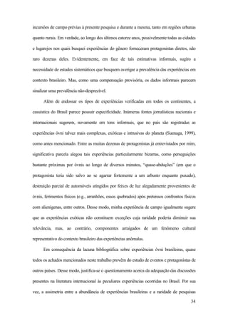 34
incursões de campo prévias à presente pesquisa e durante a mesma, tanto em regiões urbanas
quanto rurais. Em verdade, ao longo dos últimos catorze anos, possivelmente todas as cidades
e lugarejos nos quais busquei experiências do gênero forneceram protagonistas diretos, não
raro dezenas deles. Evidentemente, em face de tais estimativas informais, sugiro a
necessidade de estudos sistemáticos que busquem averigar a prevalência das experiências em
contexto brasileiro. Mas, como uma compensação provisória, os dados informais parecem
sinalizar uma prevalência não-desprezível.
Além de endossar os tipos de experiências verificadas em todos os continentes, a
casuística do Brasil parece possuir especificidade. Inúmeras fontes jornalísticas nacionais e
internacionais sugerem, novamente em tons informais, que no país são registradas as
experiências óvni talvez mais complexas, exóticas e intrusivas do planeta (Suenaga, 1999),
como antes mencionado. Entre as muitas dezenas de protagonistas já entrevistados por mim,
significativa parcela alegou tais experiências particularmente bizarras, como perseguições
bastante próximas por óvnis ao longo de diversos minutos, “quase-abduções” (em que o
protagonista teria sido salvo ao se agarrar fortemente a um arbusto enquanto puxado),
destruição parcial de automóveis atingidos por feixes de luz alegadamente provenientes de
óvnis, ferimentos físicos (e.g., arranhões, ossos quebrados) após pretensos confrontos físicos
com alienígenas, entre outros. Desse modo, minha experiência de campo igualmente sugere
que as experiências exóticas não constituem exceções cuja raridade poderia diminuir sua
relevância, mas, ao contrário, componentes arraigados de um fenômeno cultural
representativo do contexto brasileiro das experiências anômalas.
Em consequência da lacuna bibliográfica sobre experiências óvni brasileiras, quase
todos os achados mencionados neste trabalho provêm do estudo de eventos e protagonistas de
outros países. Desse modo, justifica-se o questionamento acerca da adequação das discussões
presentes na literatura internacional às peculiares experiências ocorridas no Brasil. Por sua
vez, a assimetria entre a abundância de experiências brasileiras e a raridade de pesquisas
 
