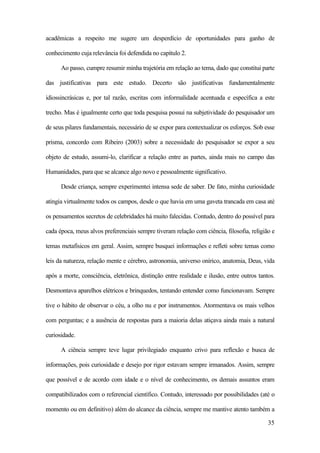 35
acadêmicas a respeito me sugere um desperdício de oportunidades para ganho de
conhecimento cuja relevância foi defendida no capítulo 2.
Ao passo, cumpre resumir minha trajetória em relação ao tema, dado que constitui parte
das justificativas para este estudo. Decerto são justificativas fundamentalmente
idiossincrásicas e, por tal razão, escritas com informalidade acentuada e específica a este
trecho. Mas é igualmente certo que toda pesquisa possui na subjetividade do pesquisador um
de seus pilares fundamentais, necessário de se expor para contextualizar os esforços. Sob esse
prisma, concordo com Ribeiro (2003) sobre a necessidade do pesquisador se expor a seu
objeto de estudo, assumi-lo, clarificar a relação entre as partes, ainda mais no campo das
Humanidades, para que se alcance algo novo e pessoalmente significativo.
Desde criança, sempre experimentei intensa sede de saber. De fato, minha curiosidade
atingia virtualmente todos os campos, desde o que havia em uma gaveta trancada em casa até
os pensamentos secretos de celebridades há muito falecidas. Contudo, dentro do possível para
cada época, meus alvos preferenciais sempre tiveram relação com ciência, filosofia, religião e
temas metafísicos em geral. Assim, sempre busquei informações e refleti sobre temas como
leis da natureza, relação mente e cérebro, astronomia, universo onírico, anatomia, Deus, vida
após a morte, consciência, eletrônica, distinção entre realidade e ilusão, entre outros tantos.
Desmontava aparelhos elétricos e brinquedos, tentando entender como funcionavam. Sempre
tive o hábito de observar o céu, a olho nu e por instrumentos. Atormentava os mais velhos
com perguntas; e a ausência de respostas para a maioria delas atiçava ainda mais a natural
curiosidade.
A ciência sempre teve lugar privilegiado enquanto crivo para reflexão e busca de
informações, pois curiosidade e desejo por rigor estavam sempre irmanados. Assim, sempre
que possível e de acordo com idade e o nível de conhecimento, os demais assuntos eram
compatibilizados com o referencial científico. Contudo, interessado por possibilidades (até o
momento ou em definitivo) além do alcance da ciência, sempre me mantive atento também a
 