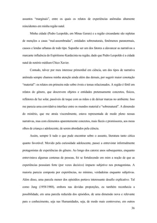 36
assuntos “marginais”, entre os quais os relatos de experiências anômalas altamente
reincidentes em minha região natal.
Minha cidade (Pedro Leopoldo, em Minas Gerais) e a região circundante são repletas
de menções a casas “mal-assombradas”, entidades sobrenaturais, fenômenos paranormais,
causos e lendas urbanas de todo tipo. Suponho ser um dos fatores a alavancar as narrativas a
marcante influência do Espiritismo Kardecista na região, dado que Pedro Leopoldo é a cidade
natal do notório médium Chico Xavier.
Contudo, talvez por meu interesse primordial em ciência, um dos tipos de narrativa
anômala sempre chamou minha atenção ainda além das demais, por sugerir maior conotação
“material”: os relatos em primeira mão sobre óvnis e temas relacionados. A região é fértil em
relatos do gênero, que descrevem objetos e entidades pretensamente concretos, físicos,
refletores de luz solar, passíveis de toque com as mãos e de deixar marcas no ambiente. Isso
me parecia uma convidativa interface entre os mundos material e “sobrenatural”. A dimensão
do mistério, que me atraía visceralmente, estava representada de modo pleno nessas
narrativas, mas com elementos aparentemente concretos, mais fáceis e promissores, aos meus
olhos de criança e adolescente, de serem abordados pela ciência.
Assim, sempre li tudo o que pude encontrar sobre o assunto, literatura tanto cética
quanto favorável. Movido pela curiosidade adolescente, passei a entrevistar informalmente
protagonistas de experiências do gênero. Ao longo dos catorze anos subsequentes, enquanto
entrevistava algumas centenas de pessoas, foi se fortalecendo em mim a noção de que as
experiências possuíam forte (por vezes decisivo) impacto subjetivo nos protagonistas. A
maioria parecia composta por experiências, no mínimo, verdadeiras enquanto subjetivas.
Além disso, uma parcela menor dos episódios portava interessante desafio explicativo. Tal
como Jung (1958/1988), embora nas devidas proporções, eu também reconhecia a
possibilidade, em uma parcela reduzida dos episódios, de uma dimensão nova e relevante
para o conhecimento, seja nas Humanidades, seja, de modo mais controverso, em outros
 