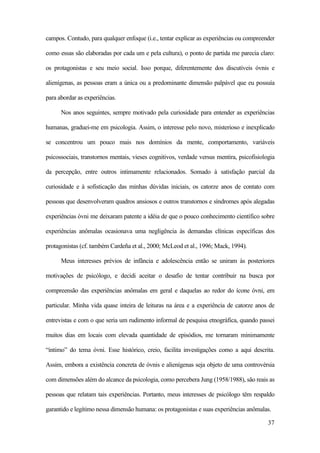 37
campos. Contudo, para qualquer enfoque (i.e., tentar explicar as experiências ou compreender
como essas são elaboradas por cada um e pela cultura), o ponto de partida me parecia claro:
os protagonistas e seu meio social. Isso porque, diferentemente dos discutíveis óvnis e
alienígenas, as pessoas eram a única ou a predominante dimensão palpável que eu possuía
para abordar as experiências.
Nos anos seguintes, sempre motivado pela curiosidade para entender as experiências
humanas, graduei-me em psicologia. Assim, o interesse pelo novo, misterioso e inexplicado
se concentrou um pouco mais nos domínios da mente, comportamento, variáveis
psicossociais, transtornos mentais, vieses cognitivos, verdade versus mentira, psicofisiologia
da percepção, entre outros intimamente relacionados. Somado à satisfação parcial da
curiosidade e à sofisticação das minhas dúvidas iniciais, os catorze anos de contato com
pessoas que desenvolveram quadros ansiosos e outros transtornos e síndromes após alegadas
experiências óvni me deixaram patente a idéia de que o pouco conhecimento científico sobre
experiências anômalas ocasionava uma negligência às demandas clínicas específicas dos
protagonistas (cf. também Cardeña et al., 2000; McLeod et al., 1996; Mack, 1994).
Meus interesses prévios de infância e adolescência então se uniram às posteriores
motivações de psicólogo, e decidi aceitar o desafio de tentar contribuir na busca por
compreensão das experiências anômalas em geral e daquelas ao redor do ícone óvni, em
particular. Minha vida quase inteira de leituras na área e a experiência de catorze anos de
entrevistas e com o que seria um rudimento informal de pesquisa etnográfica, quando passei
muitos dias em locais com elevada quantidade de episódios, me tornaram minimamente
“íntimo” do tema óvni. Esse histórico, creio, facilita investigações como a aqui descrita.
Assim, embora a existência concreta de óvnis e alienígenas seja objeto de uma controvérsia
com dimensões além do alcance da psicologia, como percebera Jung (1958/1988), são reais as
pessoas que relatam tais experiências. Portanto, meus interesses de psicólogo têm respaldo
garantido e legítimo nessa dimensão humana: os protagonistas e suas experiências anômalas.
 