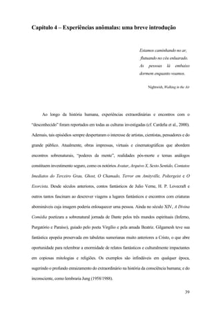 39
Capítulo 4 – Experiências anômalas: uma breve introdução
Estamos caminhando no ar,
flutuando no céu enluarado.
As pessoas lá embaixo
dormem enquanto voamos.
Nightwish, Walking in the Air
Ao longo da história humana, experiências extraordinárias e encontros com o
“desconhecido” foram reportados em todas as culturas investigadas (cf. Cardeña et al., 2000).
Ademais, tais episódios sempre despertaram o interesse de artistas, cientistas, pensadores e do
grande público. Atualmente, obras impressas, virtuais e cinematográficas que abordem
encontros sobrenaturais, “poderes da mente”, realidades pós-morte e temas análogos
constituem investimento seguro, como os notórios Avatar, Arquivo X, Sexto Sentido, Contatos
Imediatos do Terceiro Grau, Ghost, O Chamado, Terror em Amityville, Poltergeist e O
Exorcista. Desde séculos anteriores, contos fantásticos de Julio Verne, H. P. Lovecraft e
outros tantos fascinam ao descrever viagens a lugares fantásticos e encontros com criaturas
abomináveis cuja imagem poderia enlouquecer uma pessoa. Ainda no século XIV, A Divina
Comédia poetizara a sobrenatural jornada de Dante pelos três mundos espirituais (Inferno,
Purgatório e Paraíso), guiado pelo poeta Virgílio e pela amada Beatriz. Gilgamesh teve sua
fantástica epopéia preservada em tabuletas sumerianas muito anteriores a Cristo, o que abre
oportunidade para relembrar a enormidade de relatos fantásticos e culturalmente impactantes
em copiosas mitologias e religiões. Os exemplos são infindáveis em qualquer época,
sugerindo o profundo enraizamento do extraordinário na história da consciência humana; e do
inconsciente, como lembraria Jung (1958/1988).
 