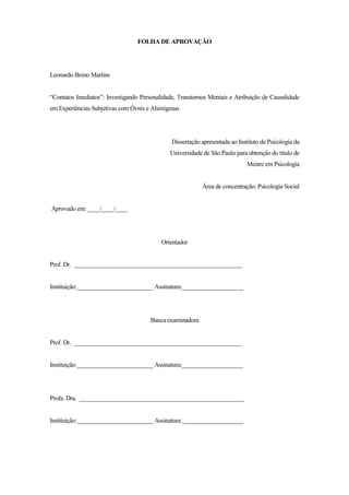 4
FOLHA DE APROVAÇÃO
Leonardo Breno Martins
“Contatos Imediatos”: Investigando Personalidade, Transtornos Mentais e Atribuição de Causalidade
em Experiências Subjetivas com Óvnis e Alienígenas
Dissertação apresentada ao Instituto de Psicologia da
Universidade de São Paulo para obtenção do título de
Mestre em Psicologia
Área de concentração: Psicologia Social
Aprovado em: ____/____/____
Orientador
Prof. Dr. _______________________________________________________
Instituição:_________________________ Assinatura:____________________
Banca examinadora
Prof. Dr. _______________________________________________________
Instituição:_________________________ Assinatura:____________________
Profa. Dra. ______________________________________________________
Instituição:_________________________ Assinatura:____________________
 