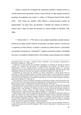 41
Todavia, a história da investigação das experiências anômalas é bastante anterior ao
conceito anteriormente apresentado. Embora o tema ainda seja em algo marginal na presente
psicologia, tal negligência nem sempre se verificou. O fisiologista francês Charles Richet
(1850 - 1935) (citado por Amadou, 1966) elaborou o desenvolvimento histórico da
parapsicologia21
em quatro fases, que permitem o vislumbre das variações de interesse e
esforços sobre o objeto de estudo das anomalias (cf. maiores detalhes em Machado, 1996,
2009).
1. Período mítico (? – 1778): Inicia-se com a própria humanidade, passando pela pré-
história, povos antigos, período medieval, renascentista e revolução científica, e termina com
o surgimento de Franz Mesmer. O período é marcado por grande interesse e preocupação
com questões concernentes ao “sobrenatural”22
, ligadas ao pensamento mágico, à literalidade
dos ícones e sua poderosa influência sobre a vida cotidiana, à pouca distinção entre realidade
participação decisiva de forças e processos físicos conhecidos, como percepção extrassensorial e
psicocinese (Cardeña et al., 2000, cap. 7).
17
Lembranças de vidas passadas são recordações espontâneas ou resultantes do emprego de técnicas
especiais (e.g., hipnose) que tipicamente são acompanhadas da convicção, por aqueles que as
experimentam, de serem vivências pessoais ocorridas em uma encarnação anterior, i.e., em época
pregressa em que seu espírito habitaria outro corpo e possuiria outra identidade. Tal impressão não anula
a identidade e história de vida atuais, mas apenas as antecederia (Cardeña et al., 2000, cap. 10).
18
Experiências de quase-morte são episódios nos quais, concomitante a intenso perigo físico ou
emocional, ou ainda a condições próximas ou efetivas de morte clínica, a pessoa experimenta conteúdos
transcendentais que tipicamente incluem viajar por um túnel em direção a uma marcante luz, encontrar-se
com pessoas outrora falecidas, rever momentos importantes de sua vida, receber mensagens espirituais,
entre outros (Cardeña et al., 2000, cap. 9).
19
Curas anômalas se referem a pretensas atenuações ou remissões de doenças a partir de processos não-
convencionais como intervenções espirituais, manipulação de energias corporais ou outros processos que
parecem escapar ao que é cientificamente conhecido (Cardeña et al., 2000, cap.11).
20
Experiências místicas são episódios de contornos transcendentais nos quais o protagonista experimenta
estados alterados de consciência tipicamente (mas não de forma exclusiva) marcados por sensação de
integração entre o ego individual e o ambiente ou todo o universo, além de paz profunda, sensação de
lucidez extrema e outras vivências de difícil descrição. Historicamente, as experiências místicas
contribuíram para o surgimento de muitas religiões (Cardeña et al., 2000, cap.12).
21
Parapsicologia constitui um termo historicamente reincidente e consolidado na cultura para remeter ao
estudo (ou tentativa de estudo) científico de experiências humanas inusuais, abarcando significativa
parcela dos episódios hoje agrupados enquanto experiências anômalas, como fenômenos psi e contatos
com entidades sobrenaturais (Amadou, 1966). O foco na experiência humana conduzia à psicologia
enquanto um dos pontos de partida para o estudo do tema, enquanto o prefixo “para” figura um lembrete
de que são esforços à margem dos habituais estudos psicológicos.
22
Isto embora a distinção entre natural e sobrenatural não estivesse clara em períodos anteriores à
Revolução Científica do século XVII (Machado, 1996). O termo “sobrenatural” é utilizado aqui em seu
sentido amplo.
 