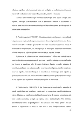 42
e fantasia, a poderes sobre-humanos, à fusão com a religião, ao conhecimento divinamente
presenteado aos humanos através de sonhos, aparições, oráculos e rituais etc.
Durante o Renascimento, surgiu um interesse erudito por temas ligados à magia, como
alquimia, astrologia e encantamentos. Com a Revolução Científica, o racionalismo se
ofereceu como alternativa ao pensamento mágico e lançou bases para o período seguinte de
compreensão das anomalias.
2. Período magnético (1778-1847): A fase é marcada pelo embate entre a racionalidade
e o pensamento mágico, tendo a primeira como um famoso representante o médico alemão
Franz Mesmer (1734-1815). No epicentro das discussões estavam curas praticadas através de
rituais de fé e “magnetização”, i.e., a manipulação de um alegado magnetismo naturalmente
existente nas pessoas, cujo desequilíbrio causaria doenças, segundo Mesmer.
A postulação da existência de um “magnetismo animal” refletia uma transição parcial
entre explicações sobrenaturais e naturais para curas e aptidões psíquicas. As curas efetuadas
por Mesmer e seguidores, além de outros fenômenos ligados a estados alterados de
consciência, acabaram por embasar estudos posteriores sobre hipnose, placebo, histeria e o
poder da sugestão. Embora alterações de consciência e comunicação com espíritos já
aparecessem conectadas com práticas derivadas de Mesmer, o tema ganhou particular atenção
na fase seguinte, com as primeiras manifestações espíritas da família Fox.
3. Período espírita (1847-1872): A fase é marcada por manifestações anômalas de
grande popularidade, que sugeriam o contato entre os protagonistas e espíritos de pessoas
outrora falecidas. As manifestações incluíam formas diversas de pretensa comunicação, tais
como escrita automática, levitação de objetos, sons e materializações. Um fenômeno
particularmente famoso e “paradigmático” era conhecido como “mesa girante”, no qual
pessoas se organizavam ao redor de uma mesa e essa, inexplicavelmente, exibiria
 