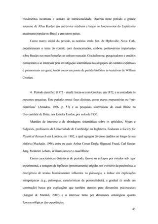 43
movimentos incomuns e dotados de intencionalidade. Ocorreu neste período o grande
interesse de Allan Kardec em entrevistar médiuns e lançar os fundamentos do Espiritismo
atualmente popular no Brasil e em outros países.
Como marco inicial do período, as notórias irmãs Fox, de Hydesville, Nova York,
popularizaram o tema do contato com desencarnados, embora controvérsias importantes
sobre fraudes nas manifestações as tenham marcado. Gradualmente, pesquisadores e eruditos
começaram a se interessar pela investigação sistemáticas das alegações de contatos espirituais
e paranormais em geral, tendo como um ponto de partida histórico as tentativas de William
Crookes.
4. Período científico (1872 – atual): Inicia-se com Crookes, em 1872, e se estenderia às
presentes pesquisas. Este período possui fases distintas, como etapas preparatórias ou “pré-
científicas” (Amadou, 1966, p. 57) e as pesquisas sistemáticas do casal Rhine na
Universidade de Duke, nos Estados Unidos, por volta de 1930.
Munidos de interesse e de abordagens sistemáticas sobre os episódios, Myers e
Sidgwick, professores da Universidade de Cambridge, na Inglaterra, fundaram a Society for
Psychical Research em Londres, em 1882, a qual agregou diversos eruditos ao longo de sua
história (Machado, 1996), entre os quais Arthur Conan Doyle, Sigmund Freud, Carl Gustav
Jung, Monteiro Lobato, William James e o casal Rhine.
Como características distintivas do período, têm-se os esforços por estudos sob rigor
experimental, a testagem de hipóteses (pretensamente) erigidas sob o critério da parcimônia, a
emergência de teorias historicamente influentes na psicologia, a ênfase em explicações
intrapsíquicas (e.g., patologias, características de personalidade), a gradual (e ainda em
construção) busca por explicações que também atentem para dimensões psicossociais
(Zangari & Maraldi, 2009) e o interesse tanto por dimensões ontológicas quanto
fenomenológicas das experiências.
 
